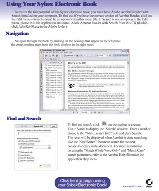 Using Your Sybex Electronic Book
To realize the full potential of this Sybex electronic book, you must have Adobe Acrobat Reader with
Search installed on your computer. To find out if you have the correct version of Acrobat Reader, click on
the Edit menu—Search should be an option within this menu file. If Search is not an option in the Edit
menu, please exit this application and install Adobe Acrobat Reader with Search from this CD (double-
click AdbeRdr60.exe in the Adobe folder).
Navigation
on the toolbar or choose
www.sybex.com
Click here to begin using
your SybexElectronic Book!
Find and Search
Navigate through the book by clicking on the headings that appear in the left panel;
the corresponding page from the book displays in the right panel.
To find and search, click
Edit > Search to display the "Search" window. Enter a word or
phrase in the "What...search for?" field and click Search.
The result will be displayed when Acrobat is done searching.
Use the "New Search" feature to search for the next
consecutive entry in the document. For more information
on using the "Match Whole Word Only" and "Match Case"
search parameters, refer to the Acrobat Help file under the
application Help menu.
 