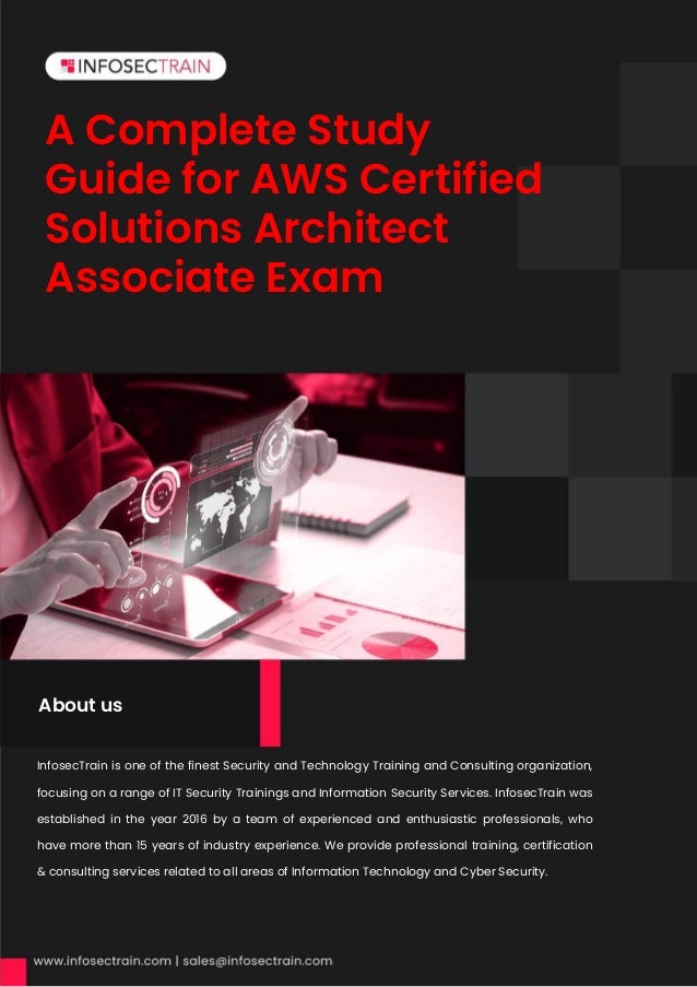A Complete Study
Guide for AWS Certified
Solutions Architect
Associate Exam
InfosecTrain is one of the finest Security and Technology Training and Consulting organization,
focusing on a range of IT Security Trainings and Information Security Services. InfosecTrain was
established in the year 2016 by a team of experienced and enthusiastic professionals, who
have more than 15 years of industry experience. We provide professional training, certification
& consulting services related to all areas of Information Technology and Cyber Security.
About us
 