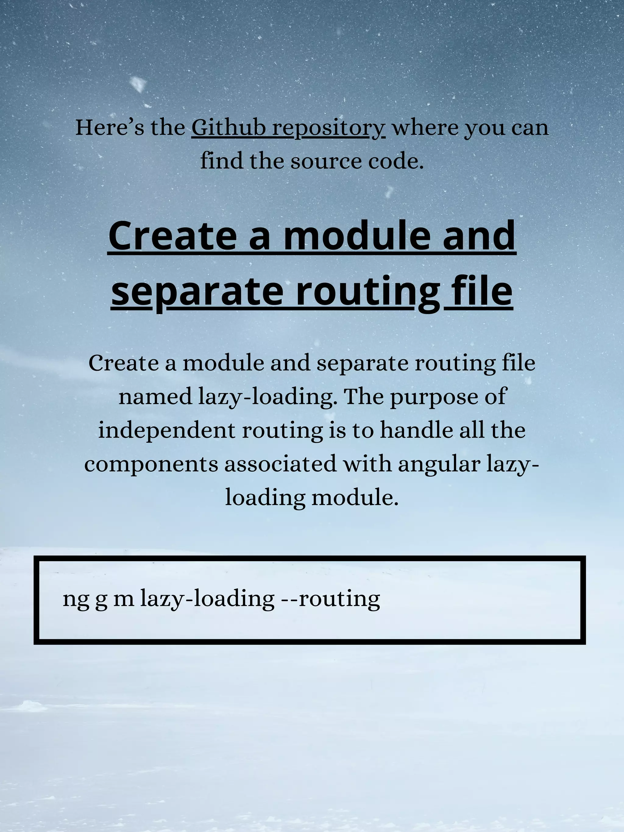 Here’s the Github repository where you can
find the source code.
Create a module and separate routing file
named lazy-loading. The purpose of
independent routing is to handle all the
components associated with angular lazy-
loading module.
ng g m lazy-loading --routing
Create a module and
separate routing file
 