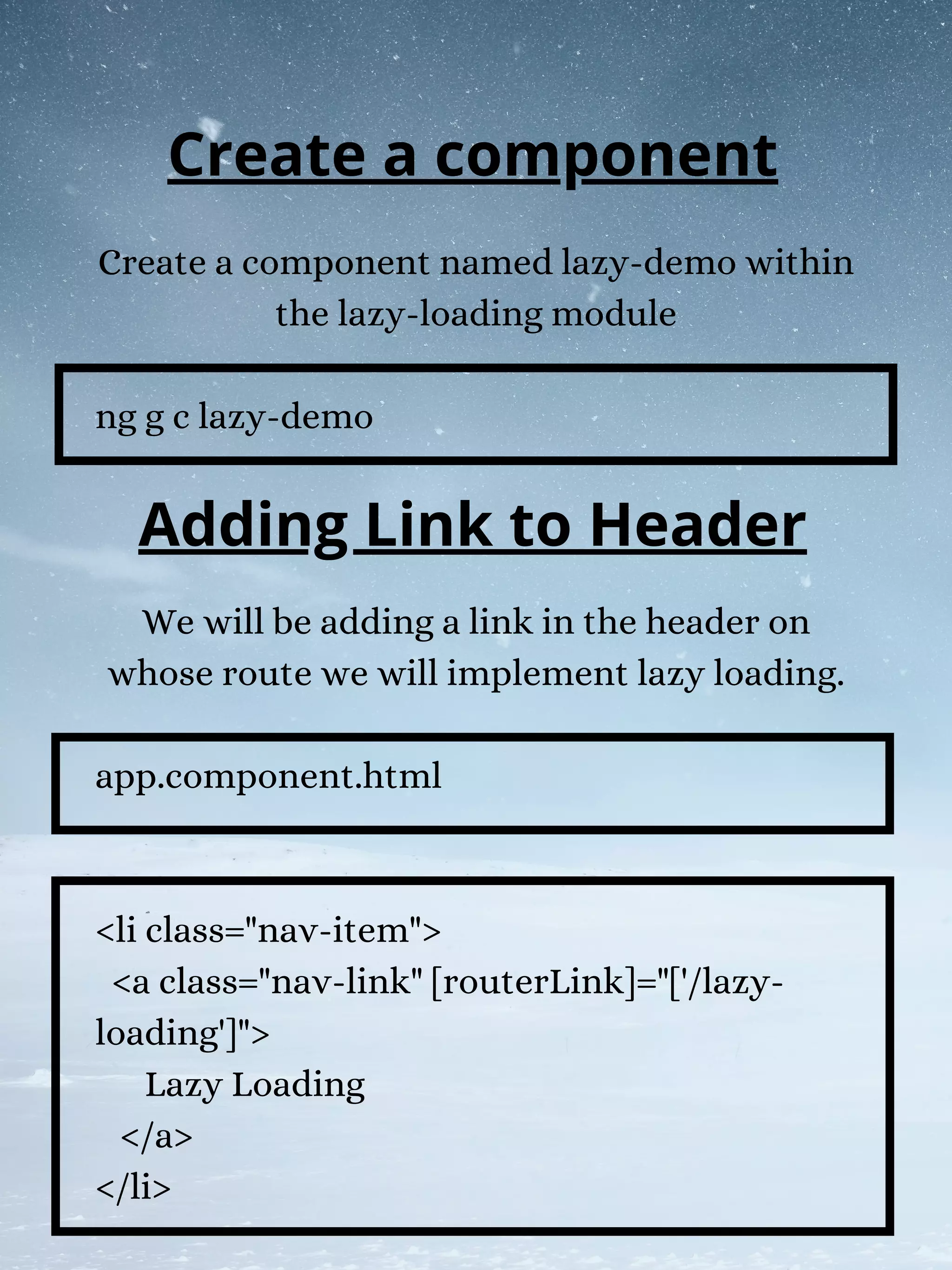 Create a component named lazy-demo within
the lazy-loading module
ng g c lazy-demo
We will be adding a link in the header on
whose route we will implement lazy loading.
app.component.html
<li class="nav-item">
<a class="nav-link" [routerLink]="['/lazy-
loading']">
Lazy Loading
</a>
</li>
Create a component
Adding Link to Header
 