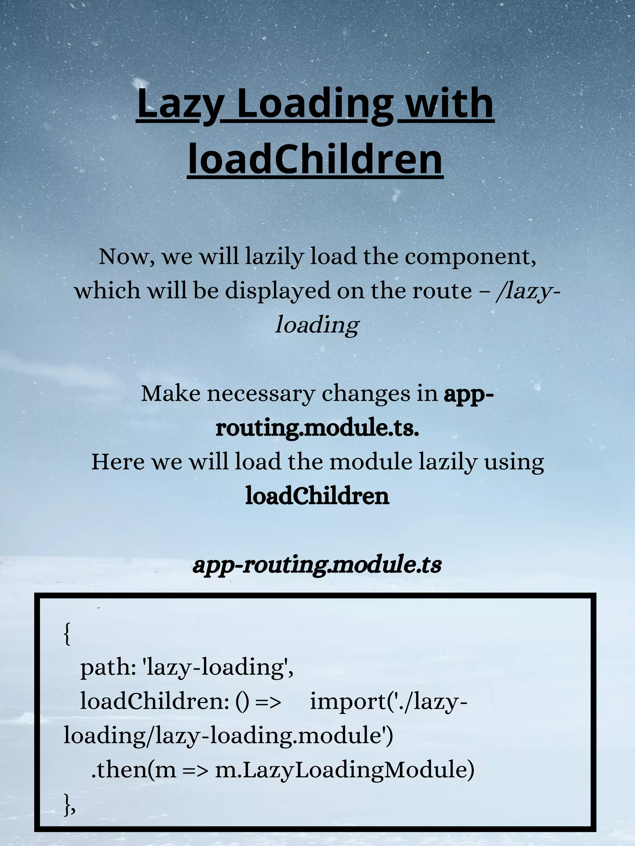 Now, we will lazily load the component,
which will be displayed on the route – /lazy-
loading
Make necessary changes in app-
routing.module.ts.
Here we will load the module lazily using
loadChildren
app-routing.module.ts
{
path: 'lazy-loading',
loadChildren: () => import('./lazy-
loading/lazy-loading.module')
.then(m => m.LazyLoadingModule)
},
Lazy Loading with
loadChildren
 