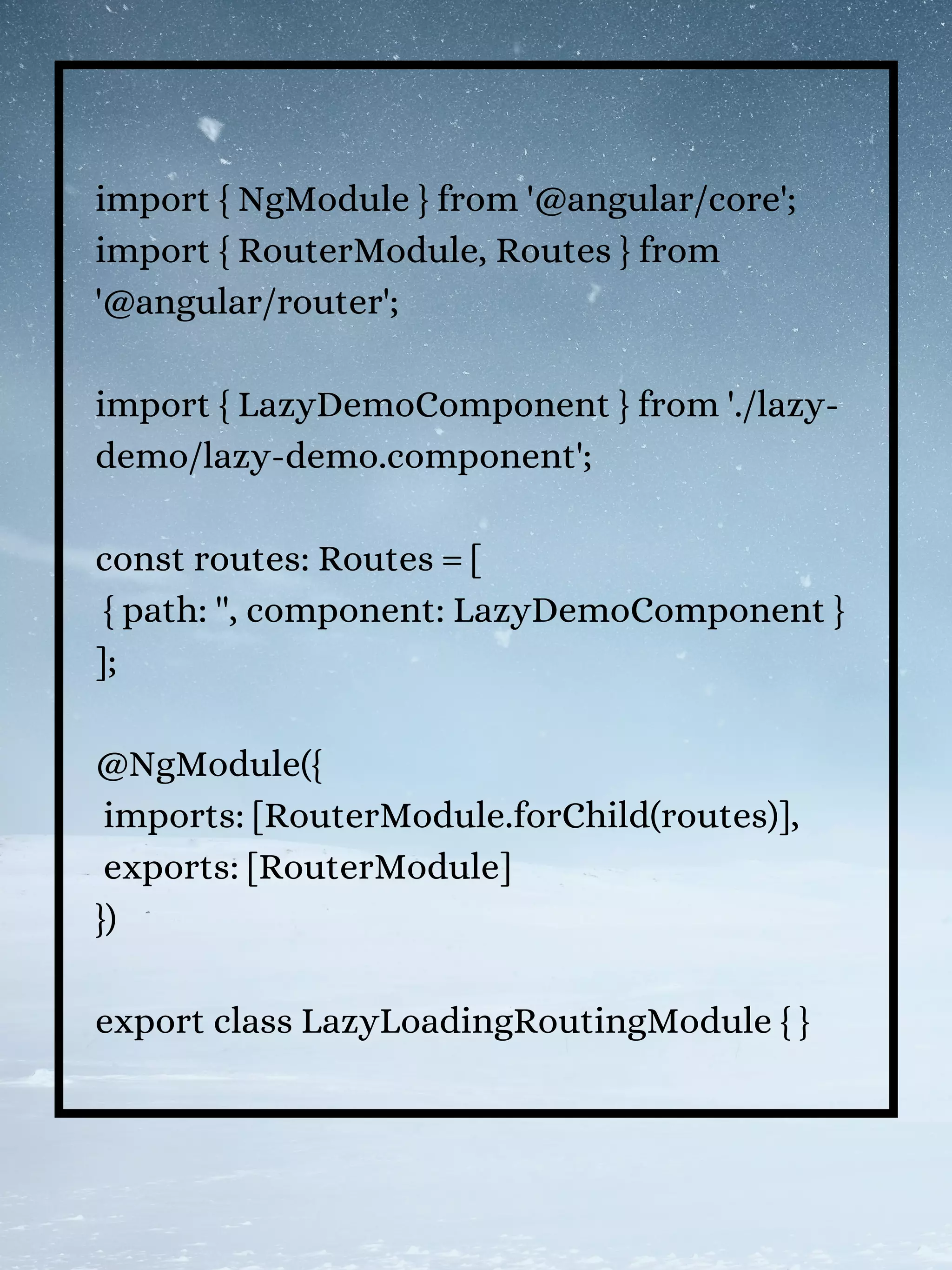 import { NgModule } from '@angular/core';
import { RouterModule, Routes } from
'@angular/router';
import { LazyDemoComponent } from './lazy-
demo/lazy-demo.component';
const routes: Routes = [
{ path: '', component: LazyDemoComponent }
];
@NgModule({
imports: [RouterModule.forChild(routes)],
exports: [RouterModule]
})
export class LazyLoadingRoutingModule { }
 