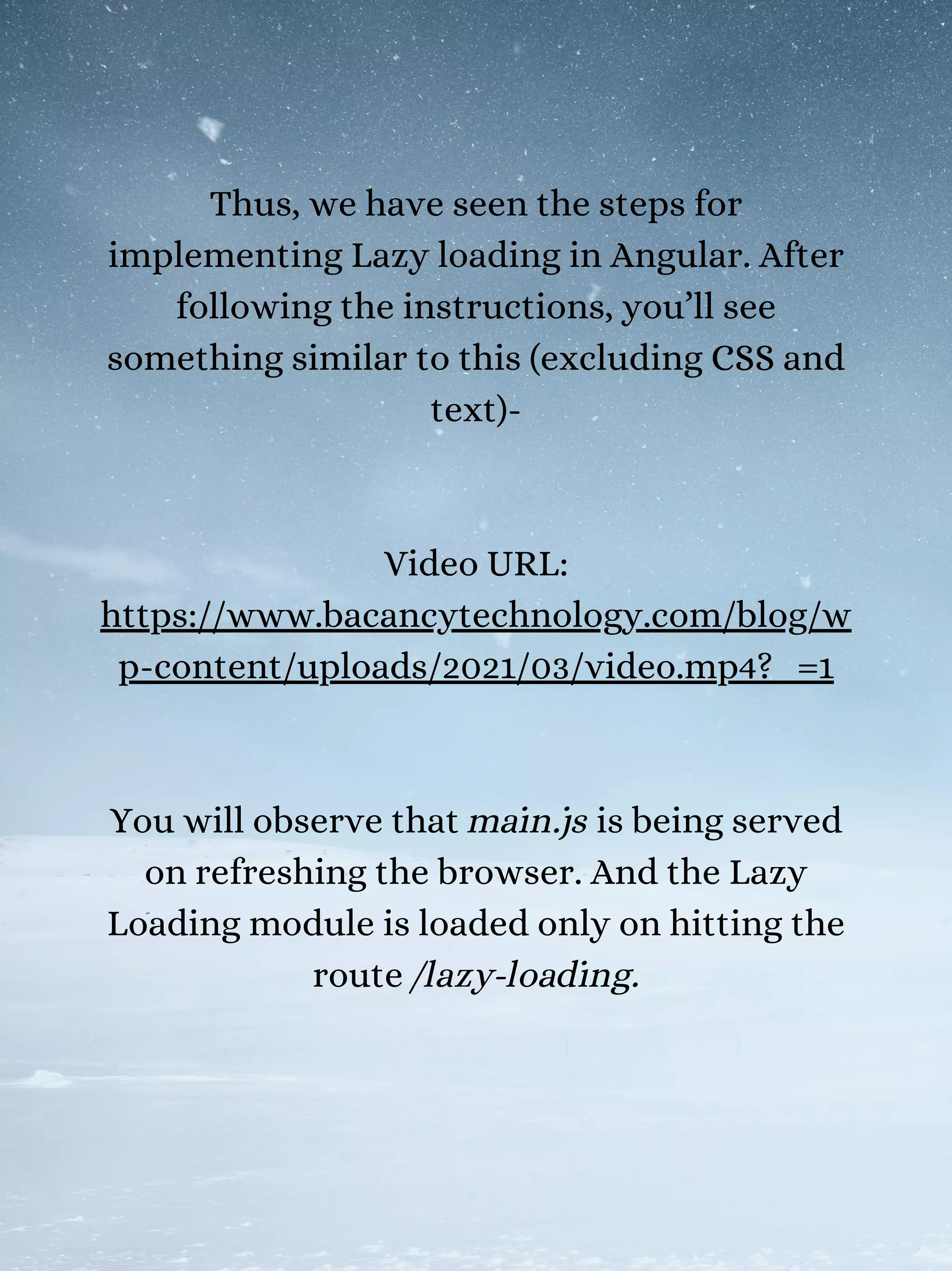Thus, we have seen the steps for
implementing Lazy loading in Angular. After
following the instructions, you’ll see
something similar to this (excluding CSS and
text)-
Video URL:
https://www.bacancytechnology.com/blog/w
p-content/uploads/2021/03/video.mp4?_=1
You will observe that main.js is being served
on refreshing the browser. And the Lazy
Loading module is loaded only on hitting the
route /lazy-loading.
 