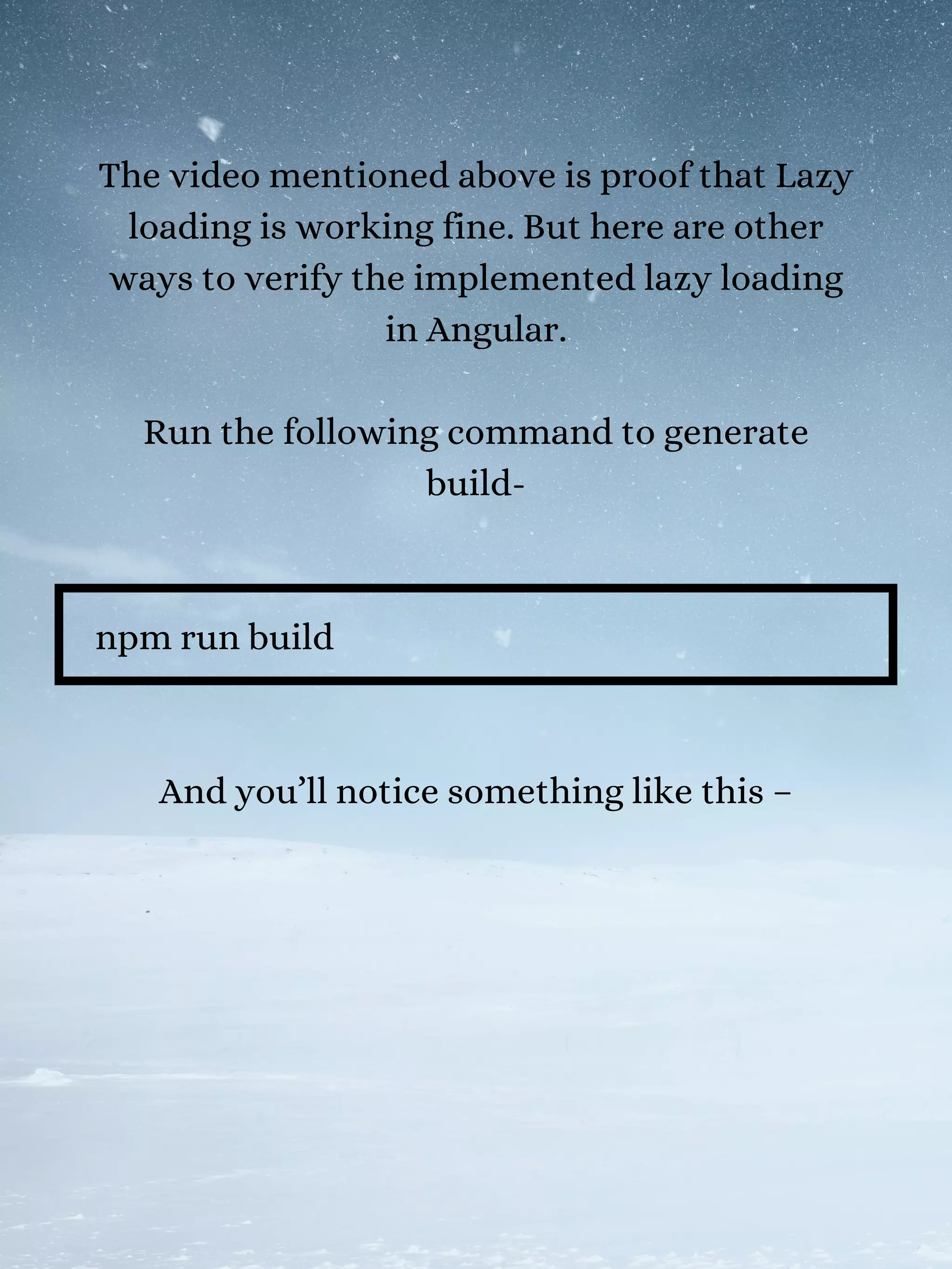 The video mentioned above is proof that Lazy
loading is working fine. But here are other
ways to verify the implemented lazy loading
in Angular.
Run the following command to generate
build-
npm run build
And you’ll notice something like this –
 
