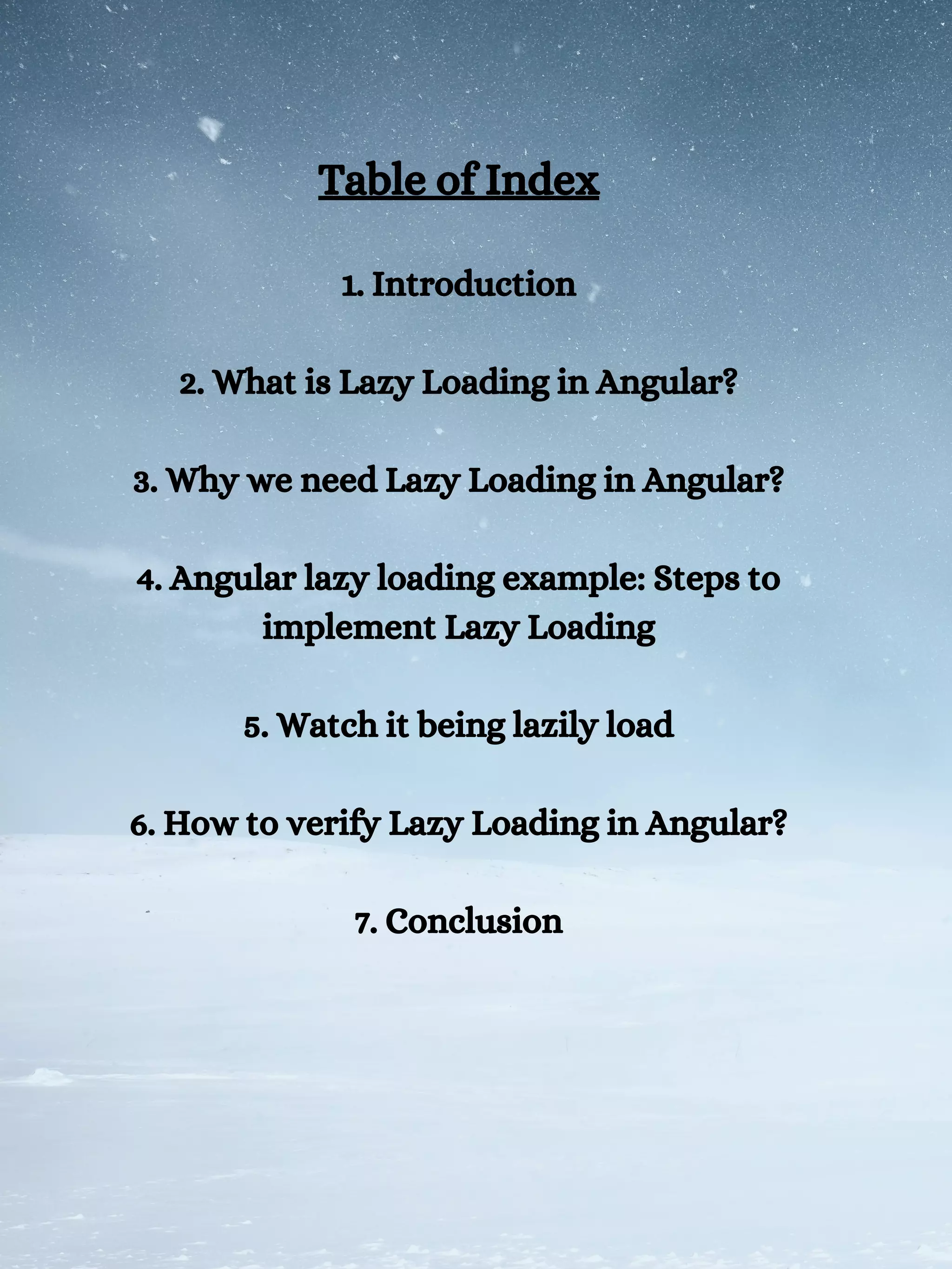 Table of Index
1. Introduction
2. What is Lazy Loading in Angular?
3. Why we need Lazy Loading in Angular?
4. Angular lazy loading example: Steps to
implement Lazy Loading
5. Watch it being lazily load
6. How to verify Lazy Loading in Angular?
7. Conclusion
 