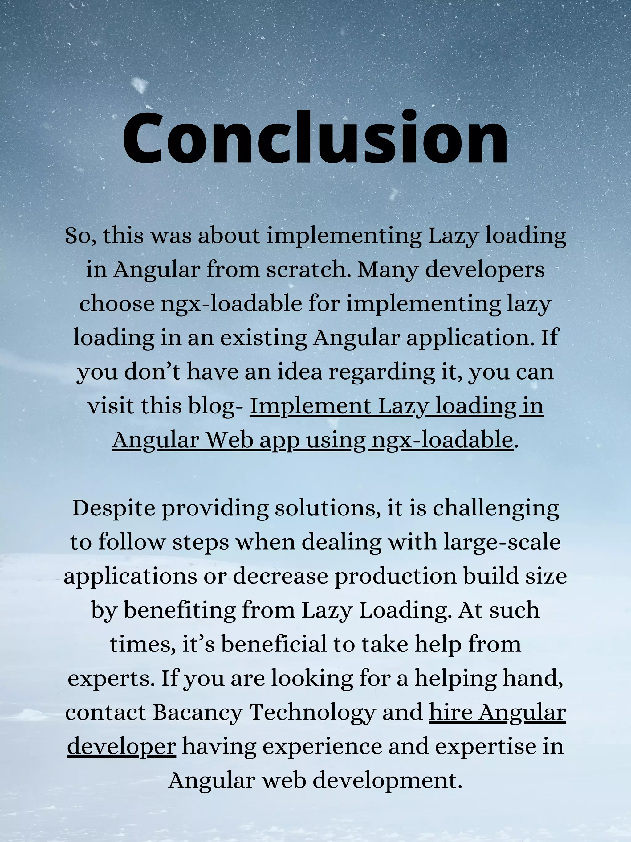 So, this was about implementing Lazy loading
in Angular from scratch. Many developers
choose ngx-loadable for implementing lazy
loading in an existing Angular application. If
you don’t have an idea regarding it, you can
visit this blog- Implement Lazy loading in
Angular Web app using ngx-loadable.
Despite providing solutions, it is challenging
to follow steps when dealing with large-scale
applications or decrease production build size
by benefiting from Lazy Loading. At such
times, it’s beneficial to take help from
experts. If you are looking for a helping hand,
contact Bacancy Technology and hire Angular
developer having experience and expertise in
Angular web development.
Conclusion
 
