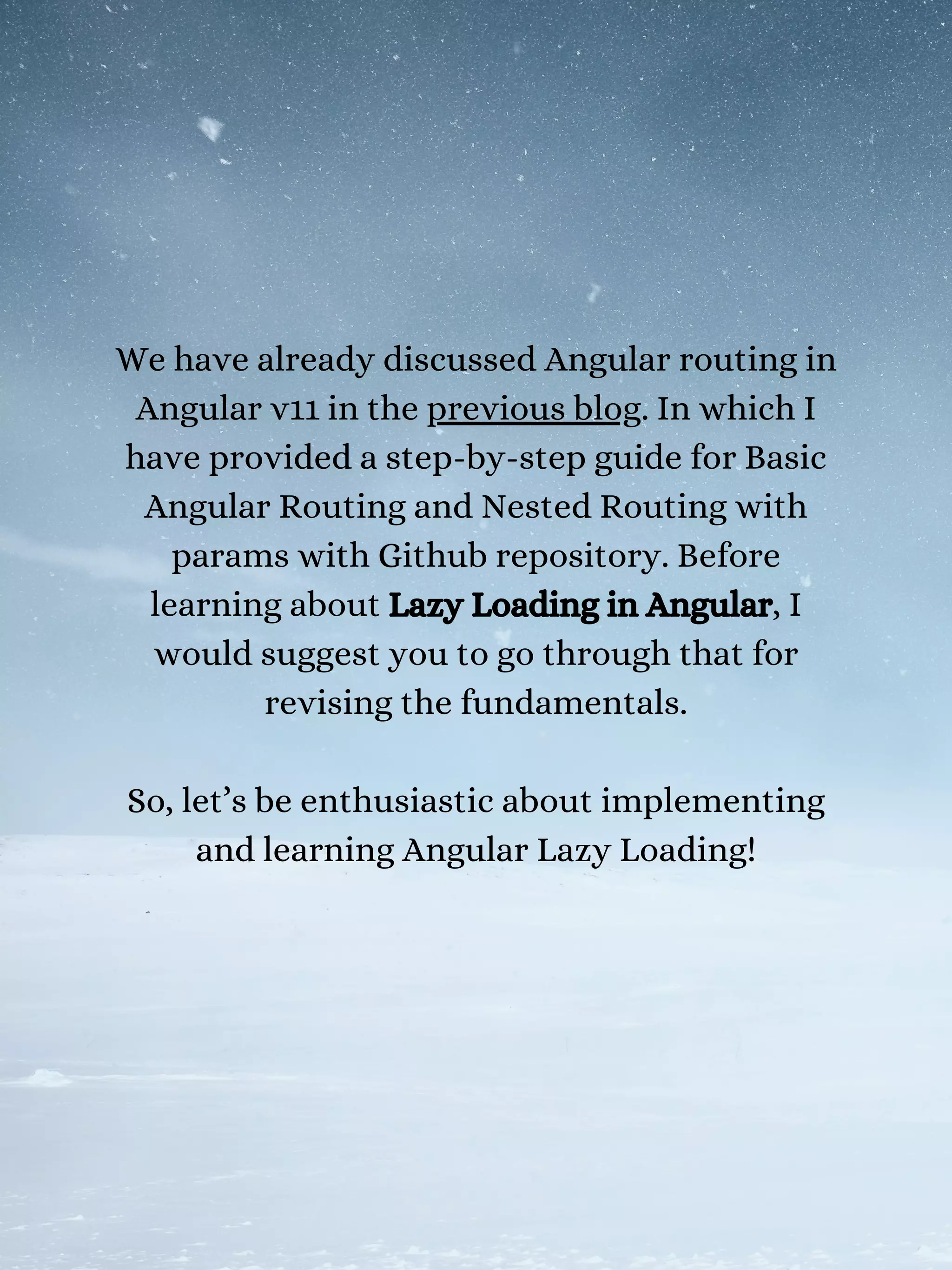 We have already discussed Angular routing in
Angular v11 in the previous blog. In which I
have provided a step-by-step guide for Basic
Angular Routing and Nested Routing with
params with Github repository. Before
learning about Lazy Loading in Angular, I
would suggest you to go through that for
revising the fundamentals.
So, let’s be enthusiastic about implementing
and learning Angular Lazy Loading!
 