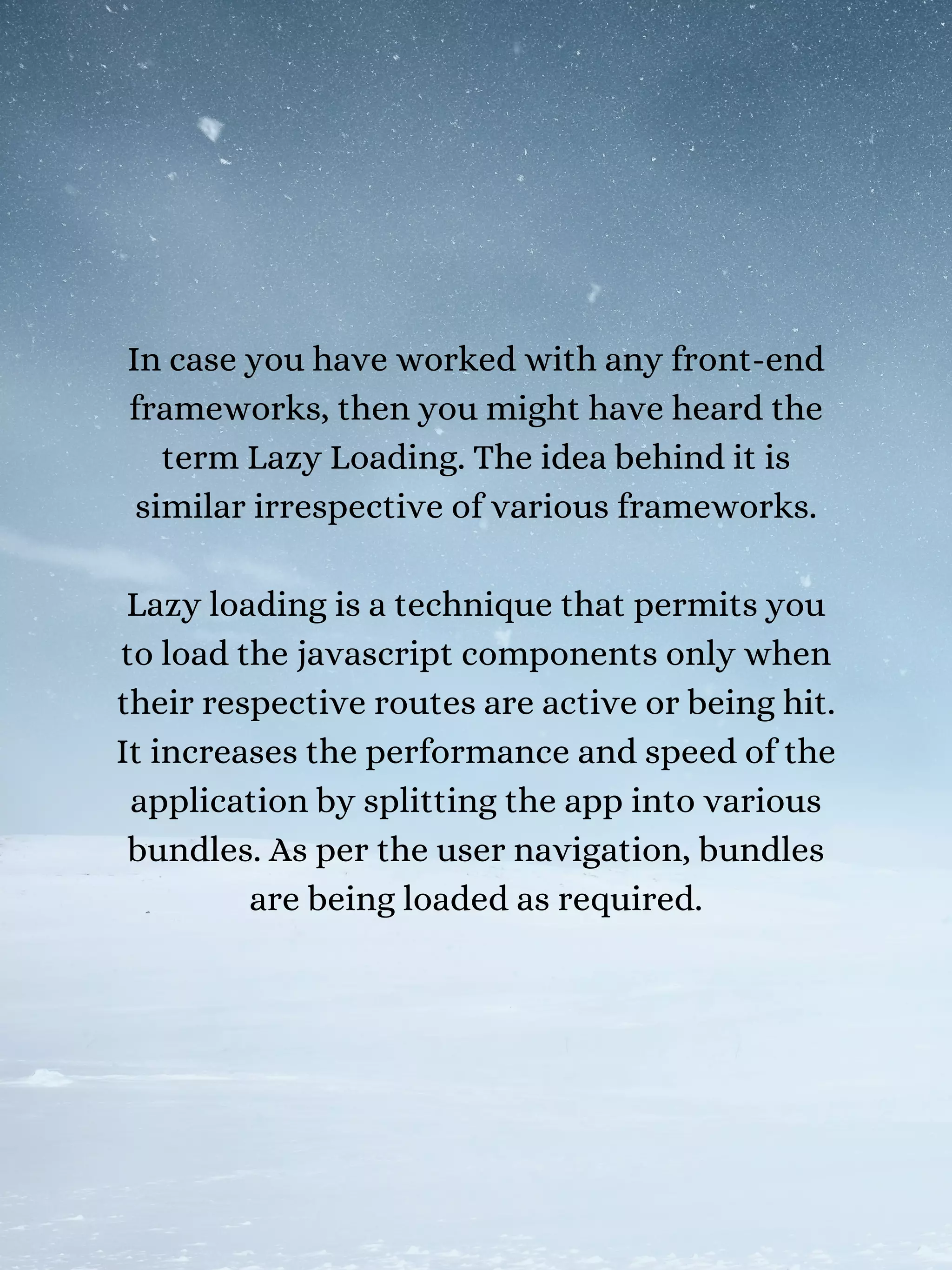 In case you have worked with any front-end
frameworks, then you might have heard the
term Lazy Loading. The idea behind it is
similar irrespective of various frameworks.
Lazy loading is a technique that permits you
to load the javascript components only when
their respective routes are active or being hit.
It increases the performance and speed of the
application by splitting the app into various
bundles. As per the user navigation, bundles
are being loaded as required.
 