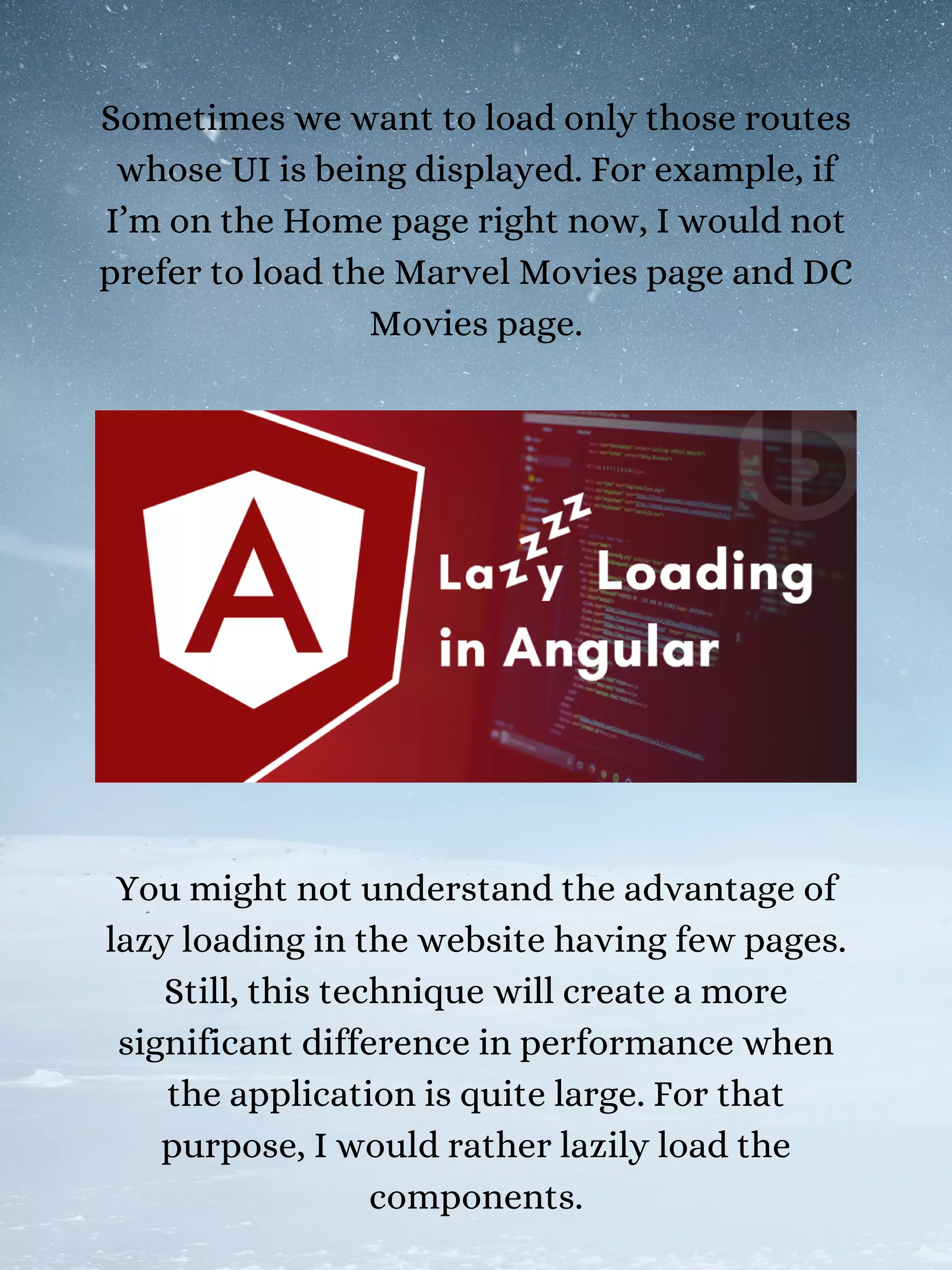 Sometimes we want to load only those routes
whose UI is being displayed. For example, if
I’m on the Home page right now, I would not
prefer to load the Marvel Movies page and DC
Movies page.
You might not understand the advantage of
lazy loading in the website having few pages.
Still, this technique will create a more
significant difference in performance when
the application is quite large. For that
purpose, I would rather lazily load the
components.
 