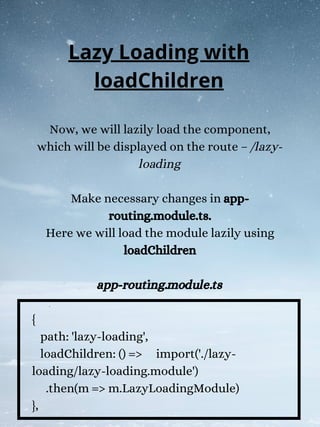 Now, we will lazily load the component,
which will be displayed on the route – /lazy-
loading
Make necessary changes in app-
routing.module.ts.
Here we will load the module lazily using
loadChildren
app-routing.module.ts
{
path: 'lazy-loading',
loadChildren: () => import('./lazy-
loading/lazy-loading.module')
.then(m => m.LazyLoadingModule)
},
Lazy Loading with
loadChildren
 