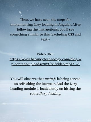 Thus, we have seen the steps for
implementing Lazy loading in Angular. After
following the instructions, you’ll see
something similar to this (excluding CSS and
text)-
Video URL:
https://www.bacancytechnology.com/blog/w
p-content/uploads/2021/03/video.mp4?_=1
You will observe that main.js is being served
on refreshing the browser. And the Lazy
Loading module is loaded only on hitting the
route /lazy-loading.
 