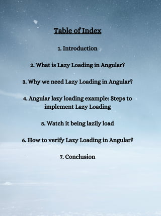Table of Index
1. Introduction
2. What is Lazy Loading in Angular?
3. Why we need Lazy Loading in Angular?
4. Angular lazy loading example: Steps to
implement Lazy Loading
5. Watch it being lazily load
6. How to verify Lazy Loading in Angular?
7. Conclusion
 
