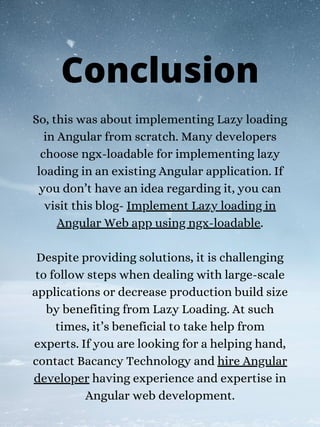 So, this was about implementing Lazy loading
in Angular from scratch. Many developers
choose ngx-loadable for implementing lazy
loading in an existing Angular application. If
you don’t have an idea regarding it, you can
visit this blog- Implement Lazy loading in
Angular Web app using ngx-loadable.
Despite providing solutions, it is challenging
to follow steps when dealing with large-scale
applications or decrease production build size
by benefiting from Lazy Loading. At such
times, it’s beneficial to take help from
experts. If you are looking for a helping hand,
contact Bacancy Technology and hire Angular
developer having experience and expertise in
Angular web development.
Conclusion
 