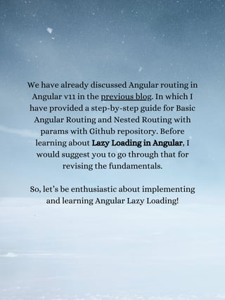 We have already discussed Angular routing in
Angular v11 in the previous blog. In which I
have provided a step-by-step guide for Basic
Angular Routing and Nested Routing with
params with Github repository. Before
learning about Lazy Loading in Angular, I
would suggest you to go through that for
revising the fundamentals.
So, let’s be enthusiastic about implementing
and learning Angular Lazy Loading!
 