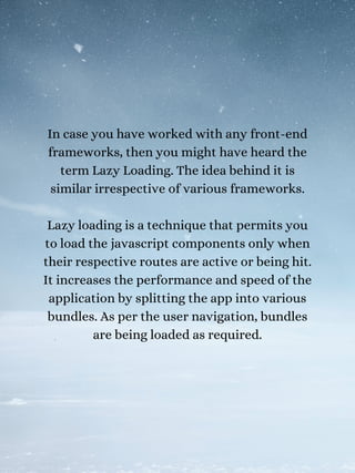In case you have worked with any front-end
frameworks, then you might have heard the
term Lazy Loading. The idea behind it is
similar irrespective of various frameworks.
Lazy loading is a technique that permits you
to load the javascript components only when
their respective routes are active or being hit.
It increases the performance and speed of the
application by splitting the app into various
bundles. As per the user navigation, bundles
are being loaded as required.
 