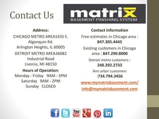Contact Us
Address:
CHICAGO METRO AREA1435 E.
Algonquin Rd.
Arlington Heights, IL 60005
DETROIT METRO AREA36082
Industrial Road
Livonia, MI 48150
Hours of Operation:
Monday - Friday 9AM - 5PM
Saturday 9AM - 2PM
Sunday CLOSED
Contact Information
Free estimates in Chicago area :
847.305.4445
Existing customers in Chicago
area : 847.290.8000
Detroit metro customers :
248.392.2733
Ann arbor customers
:734.794.3456
www.mymatrixbasement.com/
info@mymatrixbasement.com