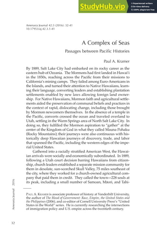 Amerasia
Journal
2016
32
A Complex of Seas
Passages between Paciic Histories
Paul A. Kramer
By 1889, Salt Lake City had embarked on its rocky career as the
eastern hub of Oceania. The Mormons had irst landed in Hawai‘i
in the 1850s, reaching across the Paciic from their missions to
California’s mining camps. They failed among Euro-Americans in
the Islands, and turned their attention to Native Hawaiians, learn-
ing their language, converting leaders and establishing plantation
settlements enabled by new laws allowing foreign land owner-
ship. For Native Hawaiians, Mormon faith and agricultural settle-
ments aided the preservation of communal beliefs and practices in
the context of rapid, dislocating change, including those brought
by Mormon newcomers themselves. In the absence of a temple in
the Paciic, converts crossed the ocean and traveled overland to
Utah, settling in the Warm Springs area of North Salt Lake City. In
doing so, they fulilled the Mormon aspiration to “gather” at the
center of the Kingdom of God in what they called Mauna Pohaku
(Rocky Mountains); their journeys were also continuous with his-
torically deep Hawaiian journeys of discovery, trade, and labor
that spanned the Paciic, including the western edges of the impe-
rial United States.
Gathered into a racially stratiied American West, the Hawai-
ian arrivals were socially and economically subordinated. In 1889,
following a Utah court decision barring Hawaiians from citizen-
ship, church leaders established a separate mission community for
them in desolate, sun-scorched Skull Valley, 75 miles southeast of
the city, where they worked for a church-owned agricultural com-
pany that paid them in credit. They called the town—228 souls at
its peak, including a small number of Samoan, Māori, and Tahi-
Paul a. KramEr is associate professor of history at Vanderbilt University,
the author of The Blood of Government: Race, Empire, the United States and
the Philippines (2006), and co-editor of Cornell University Press’s “United
States in the World” series. He is currently researching the intersections
of immigration policy and U.S. empire across the twentieth century.
Amerasia Journal 42:3 (2016): 32-41
10.17953/aj.42.3.1-41
 