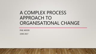 A COMPLEX PROCESS
APPROACH TO
ORGANISATIONAL CHANGE
PHIL WOOD
JUNE 2017
 