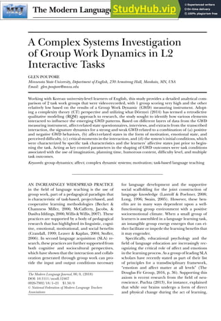 A Complex Systems Investigation
of Group Work Dynamics in L2
Interactive Tasks
GLEN POUPORE
Minnesota State University, Department of English, 230 Armstrong Hall, Mankato, MN, USA
Email: glen.poupore@mnsu.edu
Working with Korean university-level learners of English, this study provides a detailed analytical com-
parison of 2 task work groups that were video-recorded, with 1 group scoring very high and the other
relatively low based on the results of a Group Work Dynamic (GWD) measuring instrument. Adopt-
ing a complexity theory (CT) perspective and utilizing what Dörnyei (2014) has termed a retrodictive
qualitative modeling (RQM) approach to research, the study sought to identify how various elements
interacted to inluence the emerging GWD patterns. Based on different layers of data from the GWD
measuring instrument, affect-related state questionnaires, interviews, and extracts from the transcribed
interaction, the signature dynamics for a strong and weak GWD related to a combination of (a) positive
and negative GWD behaviors, (b) affect-related states in the form of motivation, emotional state, and
perceived dificulty, (c) critical moments in the interaction, and (d) the system’s initial conditions, which
were characterized by speciic task characteristics and the learners’ affective states just prior to begin-
ning the task. Acting as key control parameters in the shaping of GWD outcomes were task conditions
associated with the use of imagination, planning time, humorous content, dificulty level, and multiple
task outcomes.
Keywords: group dynamics; affect; complex dynamic systems; motivation; task-based language teaching
AN INCREASINGLY WIDESPREAD PRACTICE
in the ield of language teaching is the use of
group work, part of a pedagogical paradigm that
is characteristic of task-based, project-based, and
cooperative learning methodologies (Becket &
Chamness Miller, 2006; McCafferty, Jacobs, &
Dasilva Iddings, 2006; Willis & Willis, 2007). These
practices are supported by a body of pedagogical
research that has highlighted its linguistic, cogni-
tive, emotional, motivational, and social beneits
(Crandall, 1999; Leaver & Kaplan, 2004; Stoller,
2006). In second language acquisition (SLA) re-
search, these practices are further supported from
both cognitive and sociocultural perspectives,
which have shown that the interaction and collab-
oration generated through group work can pro-
vide the input and output conditions necessary
The Modern Language Journal, 00, 0, (2018)
DOI: 10.1111/modl.12467
0026-7902/18/1–21 $1.50/0
C
 National Federation of Modern Language Teachers
Associations
for language development and the supportive
social scaffolding for the joint construction of
language knowledge (Lantolf  Poehner, 2008;
Long, 1996; Swain, 2005). However, these ben-
eits are in many ways dependent upon a well-
functioning group environment with a positive
socioemotional climate. When a small group of
learners is assembled in a language learning task,
an intangible group energy emerges that can ei-
ther facilitate or impede the learning beneits that
it may engender.
Speciically, educational psychology and the
ield of language education are increasingly rec-
ognizing the critical role of affect and emotions
in the learning process. As a group of leading SLA
scholars have recently stated as part of their list
of principles for a transdisciplinary framework,
“emotion and affect matter at all levels” (The
Douglas Fir Group, 2016, p. 36). Supporting this
axiom is recent research from the ield of neu-
roscience. Puchta (2013), for instance, explained
that while our brains undergo a form of direct
and physical change during the act of learning,
 