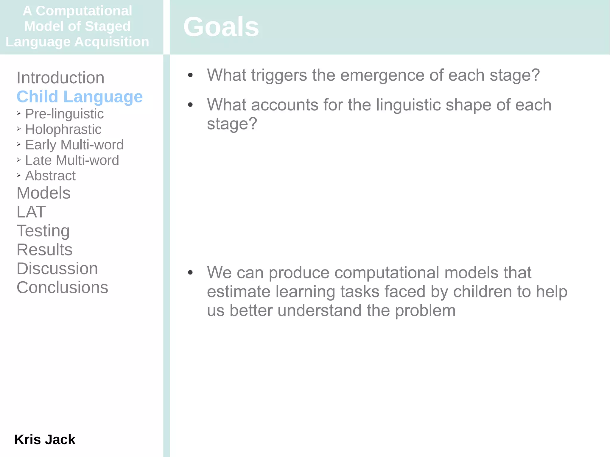 A Computational
  Model of Staged
Language Acquisition
                       Goals
 Introduction          ●   What triggers the emergence of each stage?
 Child Language        ●   What accounts for the linguistic shape of each
 ➢ Pre-linguistic
 ➢ Holophrastic            stage?
 ➢ Early Multi-word

 ➢ Late Multi-word

 ➢ Abstract


 Models
 LAT
 Testing
 Results
 Discussion            ●   We can produce computational models that
 Conclusions               estimate learning tasks faced by children to help
                           us better understand the problem




 Kris Jack
 