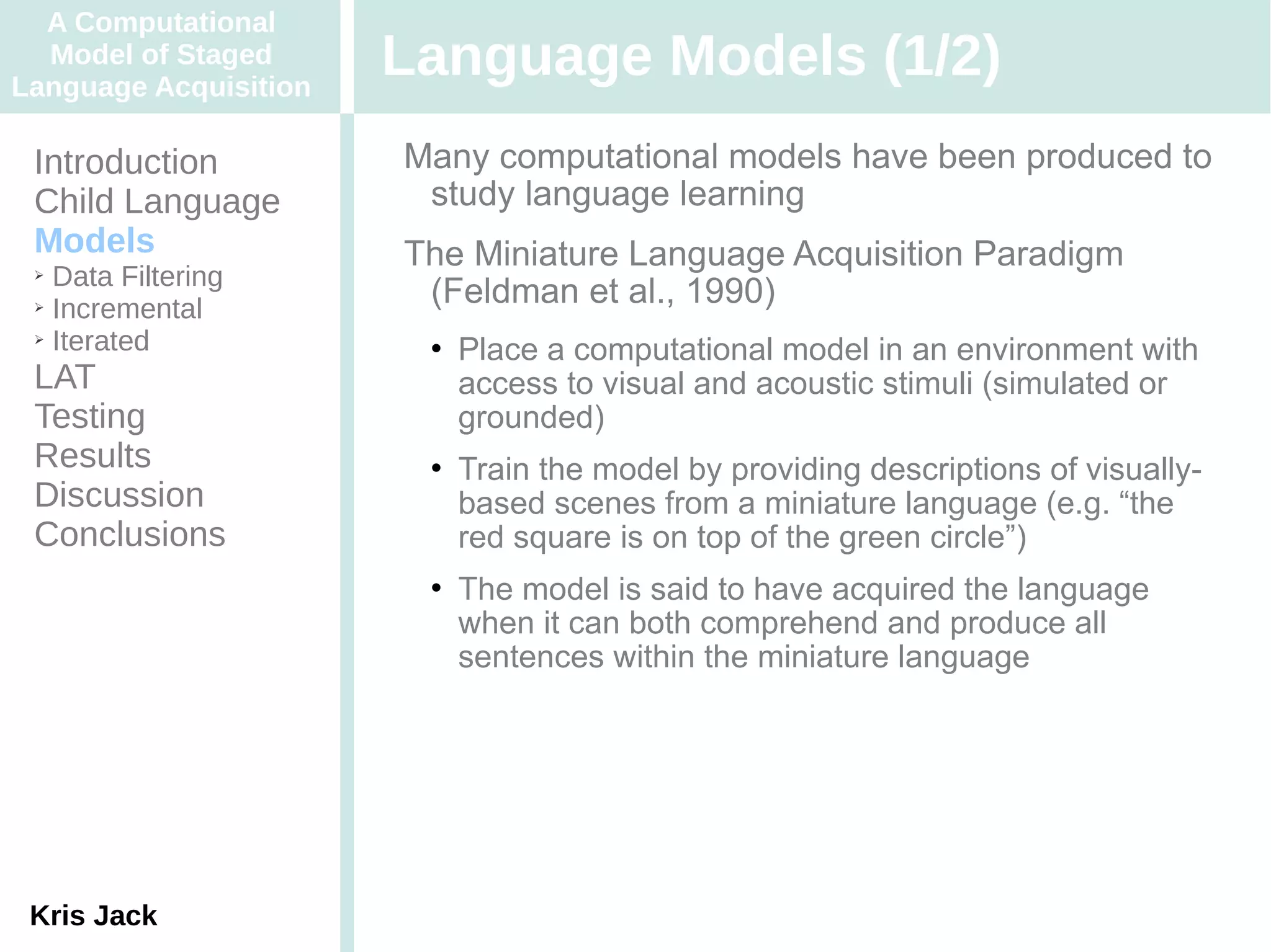 A Computational
  Model of Staged
Language Acquisition
                       Language Models (1/2)
 Introduction          Many computational models have been produced to
 Child Language         study language learning
 Models                The Miniature Language Acquisition Paradigm
 ➢ Data Filtering
 ➢ Incremental
                        (Feldman et al., 1990)
 ➢ Iterated
                           Place a computational model in an environment with
 LAT                        access to visual and acoustic stimuli (simulated or
 Testing                    grounded)
 Results                   Train the model by providing descriptions of visually-
 Discussion                 based scenes from a miniature language (e.g. “the
 Conclusions                red square is on top of the green circle”)
                           The model is said to have acquired the language
                            when it can both comprehend and produce all
                            sentences within the miniature language




 Kris Jack
 