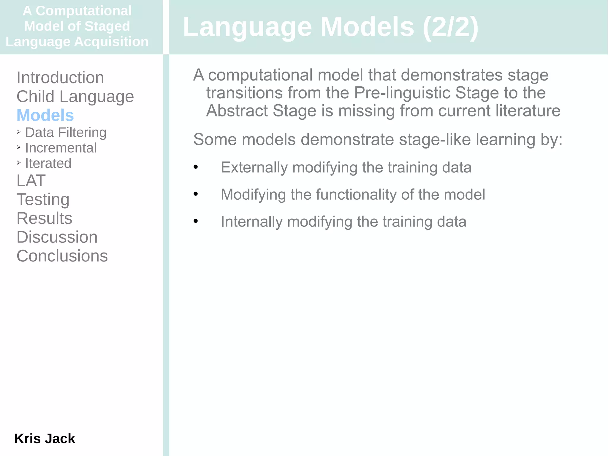 A Computational
  Model of Staged
Language Acquisition
                       Language Models (2/2)
 Introduction          A computational model that demonstrates stage
 Child Language         transitions from the Pre-linguistic Stage to the
 Models                 Abstract Stage is missing from current literature
 ➢ Data Filtering
 ➢ Incremental
                       Some models demonstrate stage-like learning by:
 ➢ Iterated
                          Externally modifying the training data
 LAT
 Testing
                          Modifying the functionality of the model
 Results                  Internally modifying the training data
 Discussion
 Conclusions




 Kris Jack
 