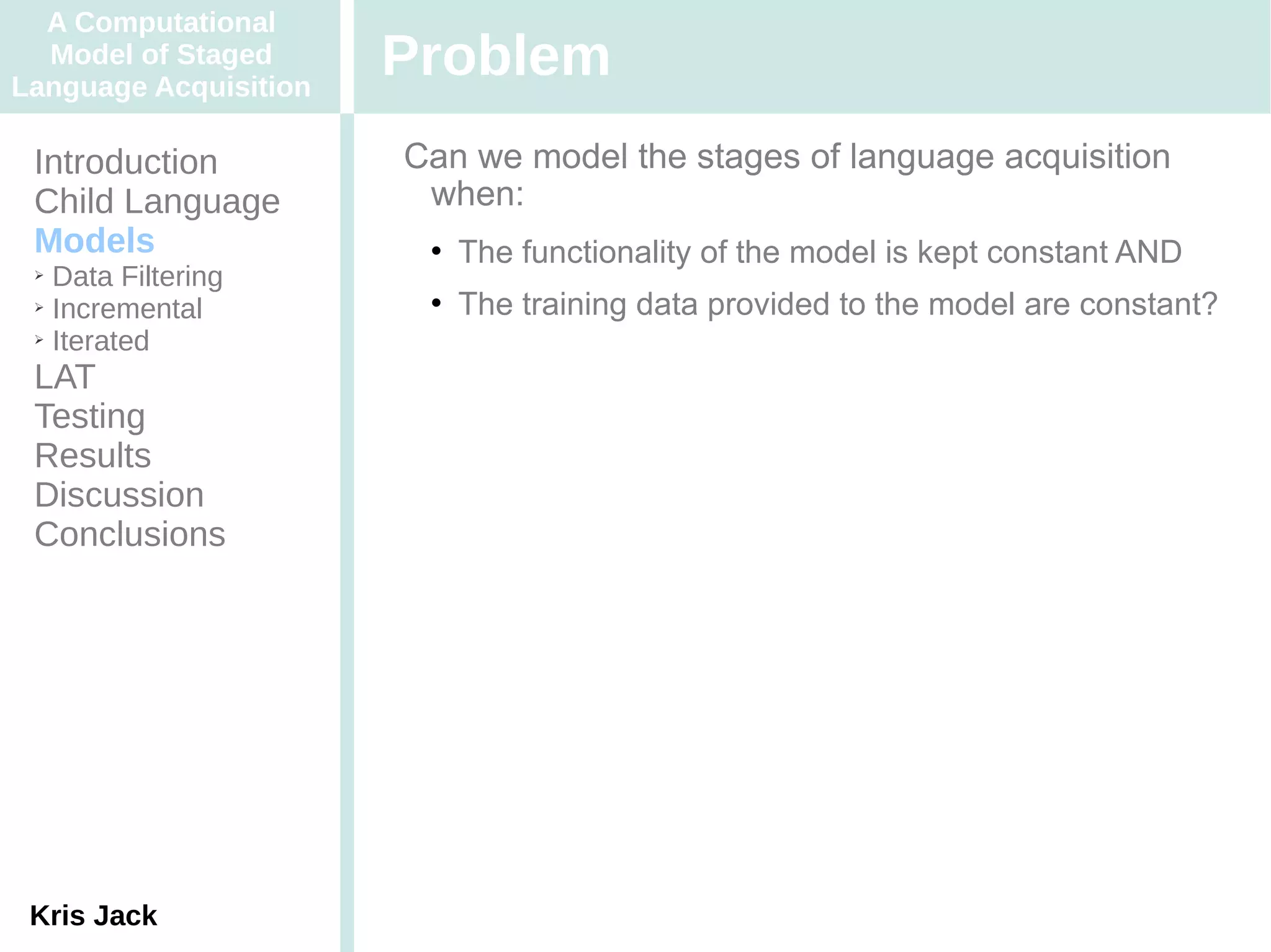 A Computational
  Model of Staged
Language Acquisition
                       Problem
 Introduction          Can we model the stages of language acquisition
 Child Language         when:
 Models                    The functionality of the model is kept constant AND
 ➢ Data Filtering
 ➢ Incremental             The training data provided to the model are constant?
 ➢ Iterated


 LAT
 Testing
 Results
 Discussion
 Conclusions




 Kris Jack
 