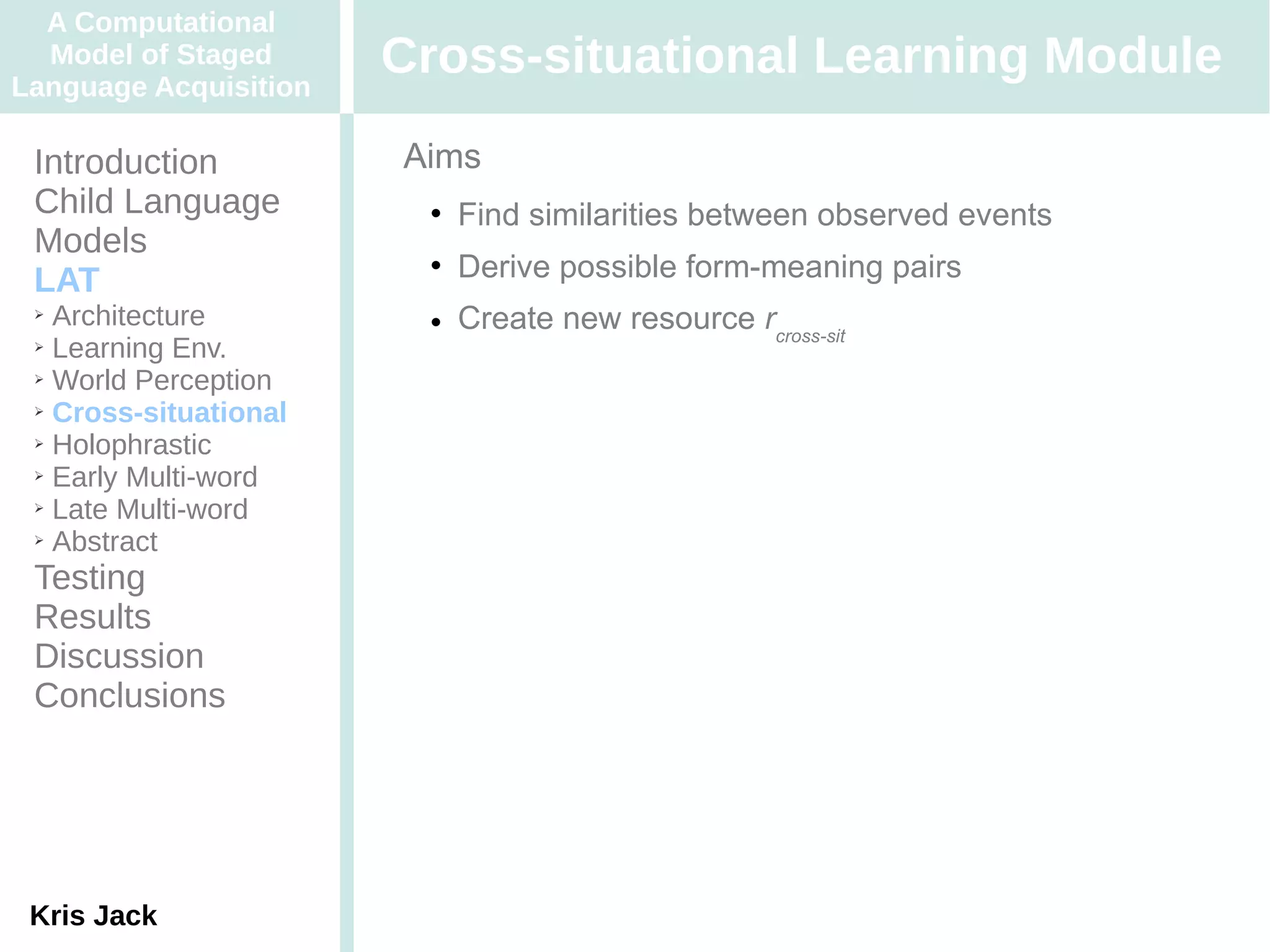 A Computational
  Model of Staged
Language Acquisition
                       Cross-situational Learning Module
 Introduction          Aims
 Child Language            Find similarities between observed events
 Models
 LAT
                           Derive possible form-meaning pairs
 ➢ Architecture            Create new resource rcross-sit
 ➢ Learning Env.

 ➢ World Perception

 ➢ Cross-situational

 ➢ Holophrastic

 ➢ Early Multi-word

 ➢ Late Multi-word

 ➢ Abstract


 Testing
 Results
 Discussion
 Conclusions




 Kris Jack
 