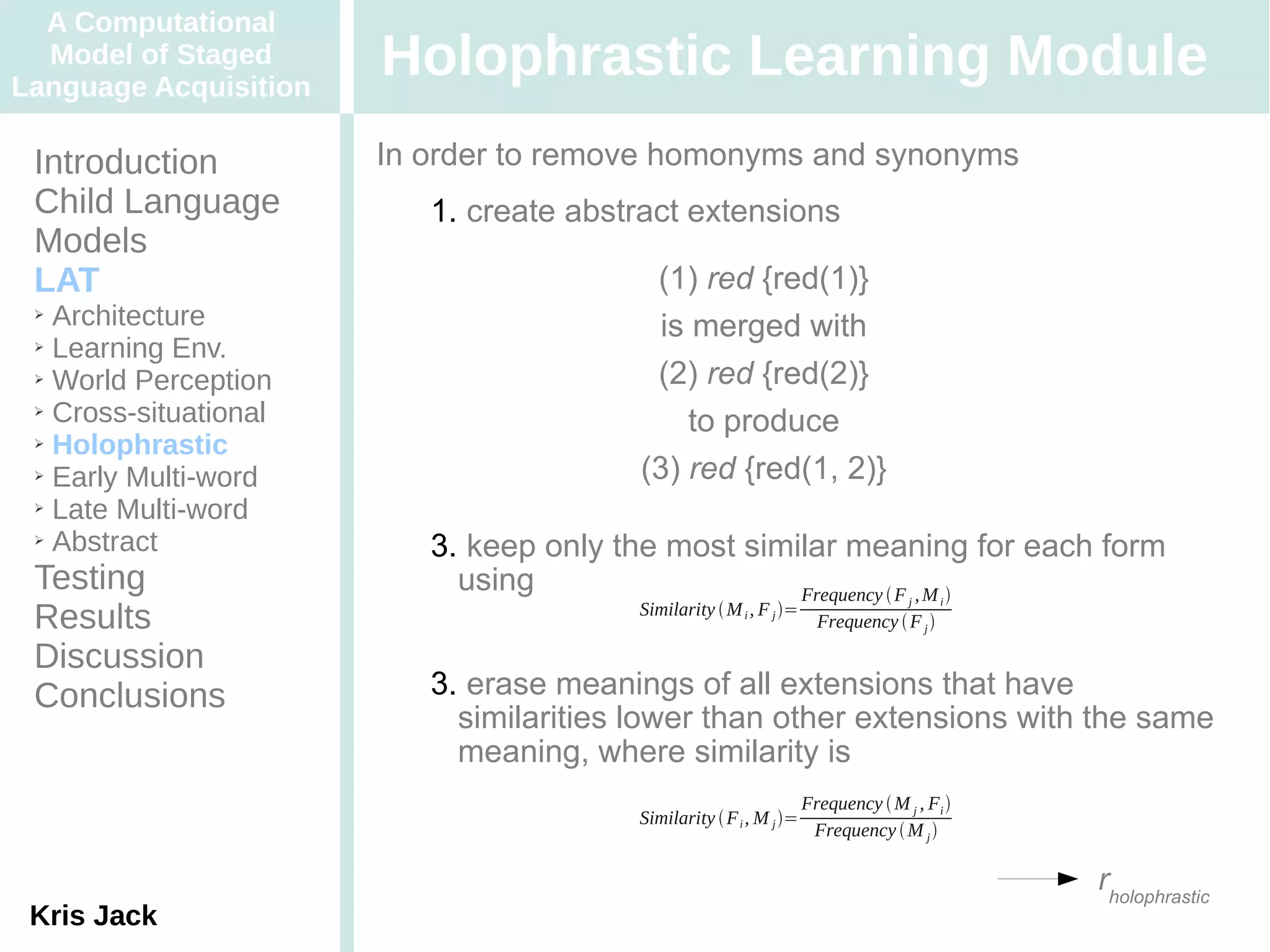 A Computational
  Model of Staged
Language Acquisition
                       Holophrastic Learning Module
 Introduction          In order to remove homonyms and synonyms
 Child Language           1. create abstract extensions
 Models
 LAT                                      (1) red {red(1)}
 ➢ Architecture                            is merged with
 ➢ Learning Env.

 ➢ World Perception                       (2) red {red(2)}
 ➢ Cross-situational
                                             to produce
 ➢ Holophrastic

 ➢ Early Multi-word                      (3) red {red(1, 2)}
 ➢ Late Multi-word

 ➢ Abstract
                          3. keep only the most similar meaning for each form
 Testing                    using                   Frequency  F , M             j      i
 Results                                Similarity  M i , F j =
                                                                      Frequency  F j 

 Discussion
 Conclusions              3. erase meanings of all extensions that have
                            similarities lower than other extensions with the same
                            meaning, where similarity is
                                                                    Frequency  M j , Fi 
                                        Similarity  F i , M j =
                                                                     Frequency  M j 

                                                                                              rholophrastic
 Kris Jack
 