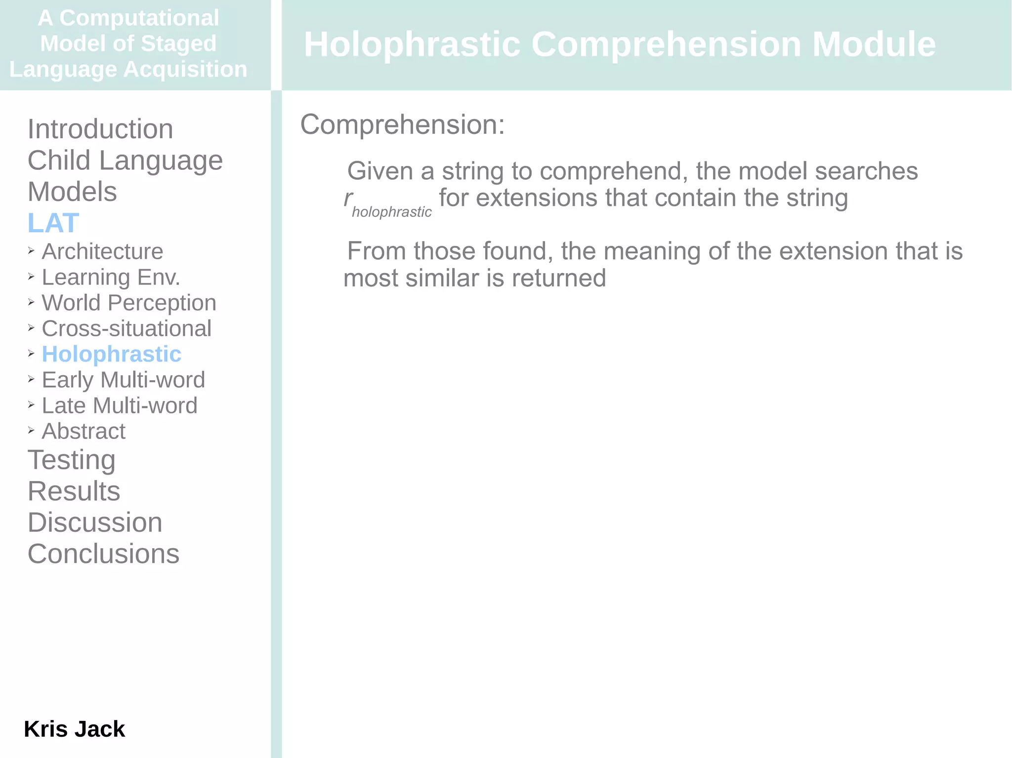 A Computational
  Model of Staged      Holophrastic Comprehension Module
Language Acquisition

 Introduction          Comprehension:
 Child Language         Given a string to comprehend, the model searches
 Models                  rholophrastic for extensions that contain the string
 LAT
 ➢ Architecture         From those found, the meaning of the extension that is
 ➢ Learning Env.
                         most similar is returned
 ➢ World Perception

 ➢ Cross-situational

 ➢ Holophrastic

 ➢ Early Multi-word

 ➢ Late Multi-word

 ➢ Abstract


 Testing
 Results
 Discussion
 Conclusions




 Kris Jack
 