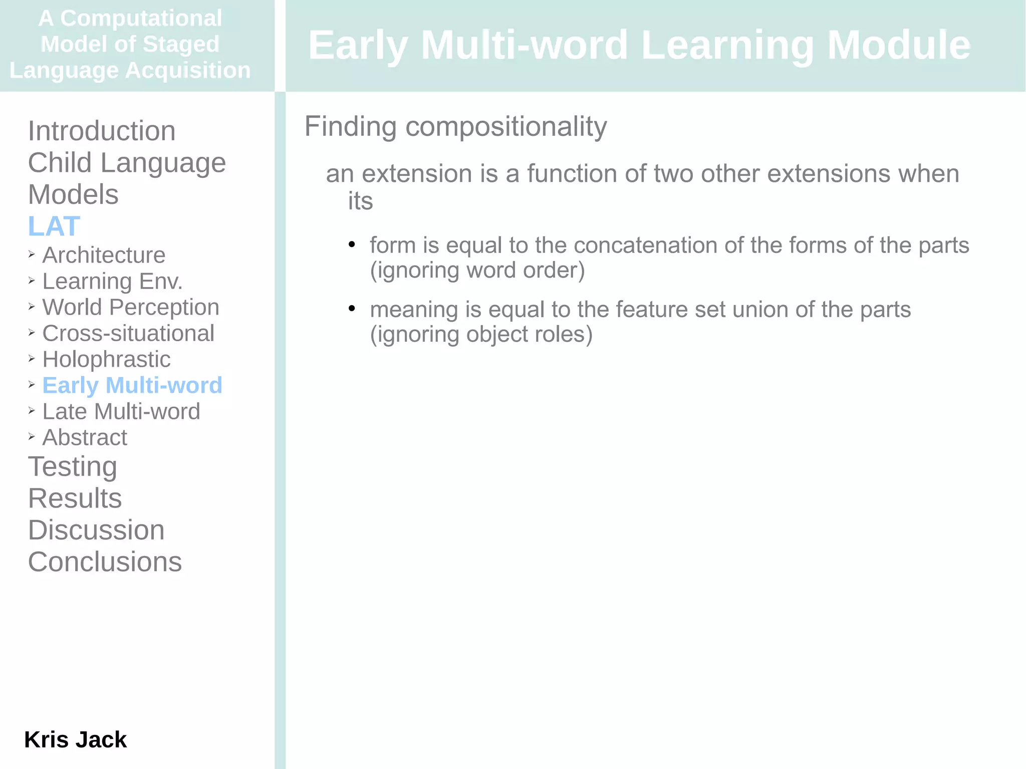A Computational
  Model of Staged
Language Acquisition
                       Early Multi-word Learning Module
 Introduction          Finding compositionality
 Child Language         an extension is a function of two other extensions when
 Models                   its
 LAT
 ➢ Architecture
                             form is equal to the concatenation of the forms of the parts
 ➢ Learning Env.
                              (ignoring word order)
 ➢ World Perception          meaning is equal to the feature set union of the parts
 ➢ Cross-situational
                              (ignoring object roles)
 ➢ Holophrastic

 ➢ Early Multi-word

 ➢ Late Multi-word

 ➢ Abstract


 Testing
 Results
 Discussion
 Conclusions




 Kris Jack
 