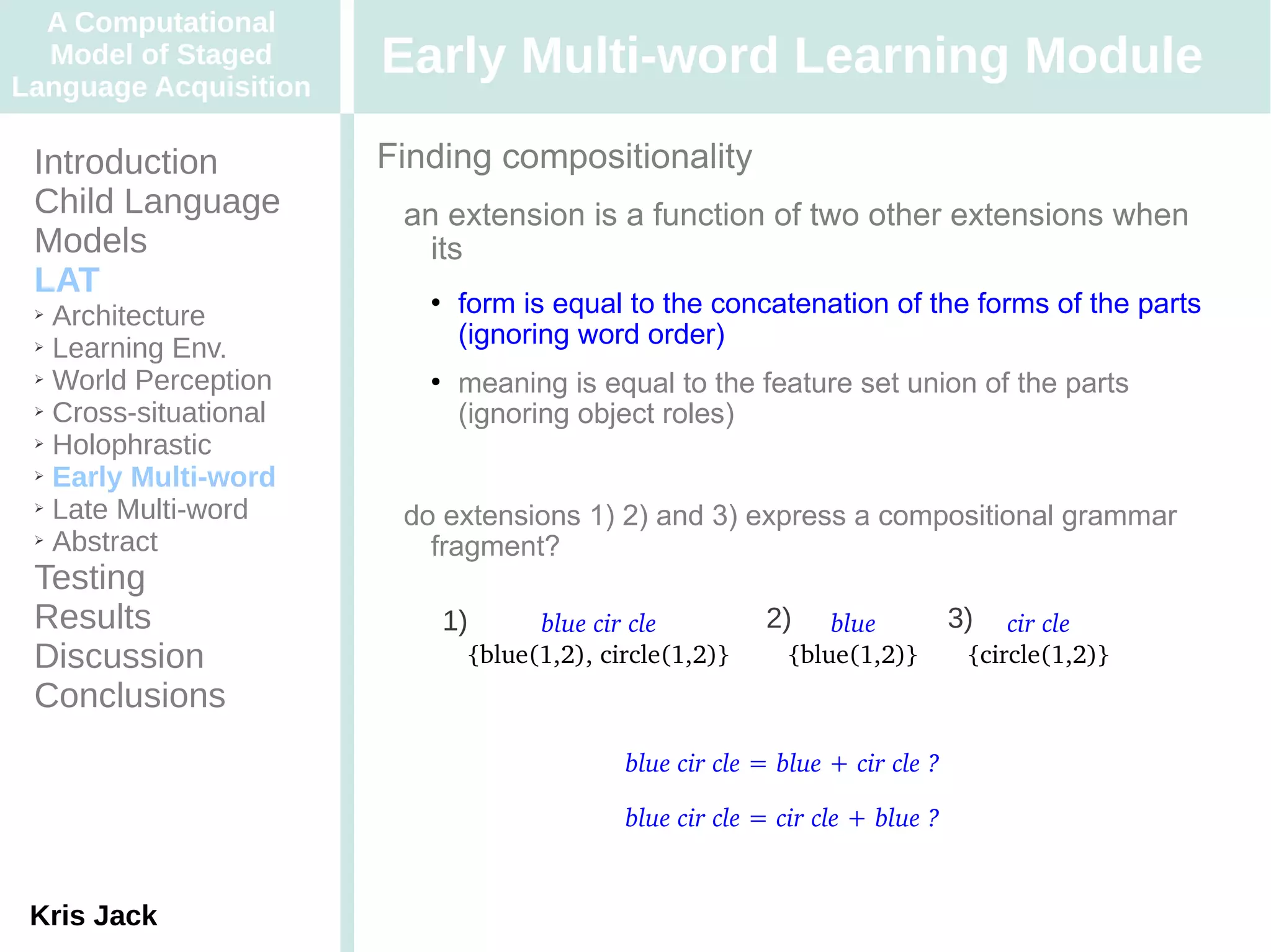 A Computational
  Model of Staged
Language Acquisition
                       Early Multi-word Learning Module
 Introduction          Finding compositionality
 Child Language         an extension is a function of two other extensions when
 Models                   its
 LAT
 ➢ Architecture
                             form is equal to the concatenation of the forms of the parts
 ➢ Learning Env.
                              (ignoring word order)
 ➢ World Perception          meaning is equal to the feature set union of the parts
 ➢ Cross-situational
                              (ignoring object roles)
 ➢ Holophrastic

 ➢ Early Multi-word

 ➢ Late Multi-word
                        do extensions 1) 2) and 3) express a compositional grammar
 ➢ Abstract
                          fragment?
 Testing
 Results                   1)       blue cir cle         2)     blue          3)   cir cle
 Discussion                   {blue(1,2), circle(1,2)}      {blue(1,2)}        {circle(1,2)}
 Conclusions
                                            blue cir cle = blue + cir cle ?

                                            blue cir cle = cir cle + blue ?


 Kris Jack
 