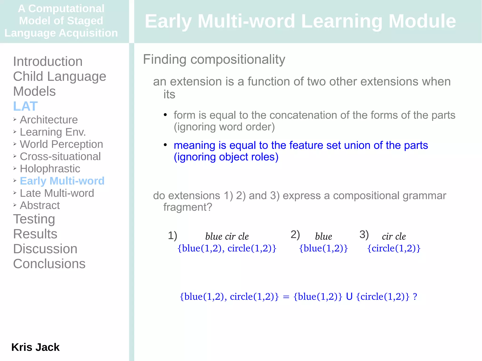 A Computational
  Model of Staged
Language Acquisition
                       Early Multi-word Learning Module
 Introduction          Finding compositionality
 Child Language         an extension is a function of two other extensions when
 Models                   its
 LAT
 ➢ Architecture
                             form is equal to the concatenation of the forms of the parts
 ➢ Learning Env.
                              (ignoring word order)
 ➢ World Perception          meaning is equal to the feature set union of the parts
 ➢ Cross-situational
                              (ignoring object roles)
 ➢ Holophrastic

 ➢ Early Multi-word

 ➢ Late Multi-word
                        do extensions 1) 2) and 3) express a compositional grammar
 ➢ Abstract
                          fragment?
 Testing
 Results                   1)       blue cir cle          2)    blue      3)    cir cle
 Discussion                   {blue(1,2), circle(1,2)}      {blue(1,2)}     {circle(1,2)}
 Conclusions

                                {blue(1,2), circle(1,2)} = {blue(1,2)} U {circle(1,2)} ?




 Kris Jack
 