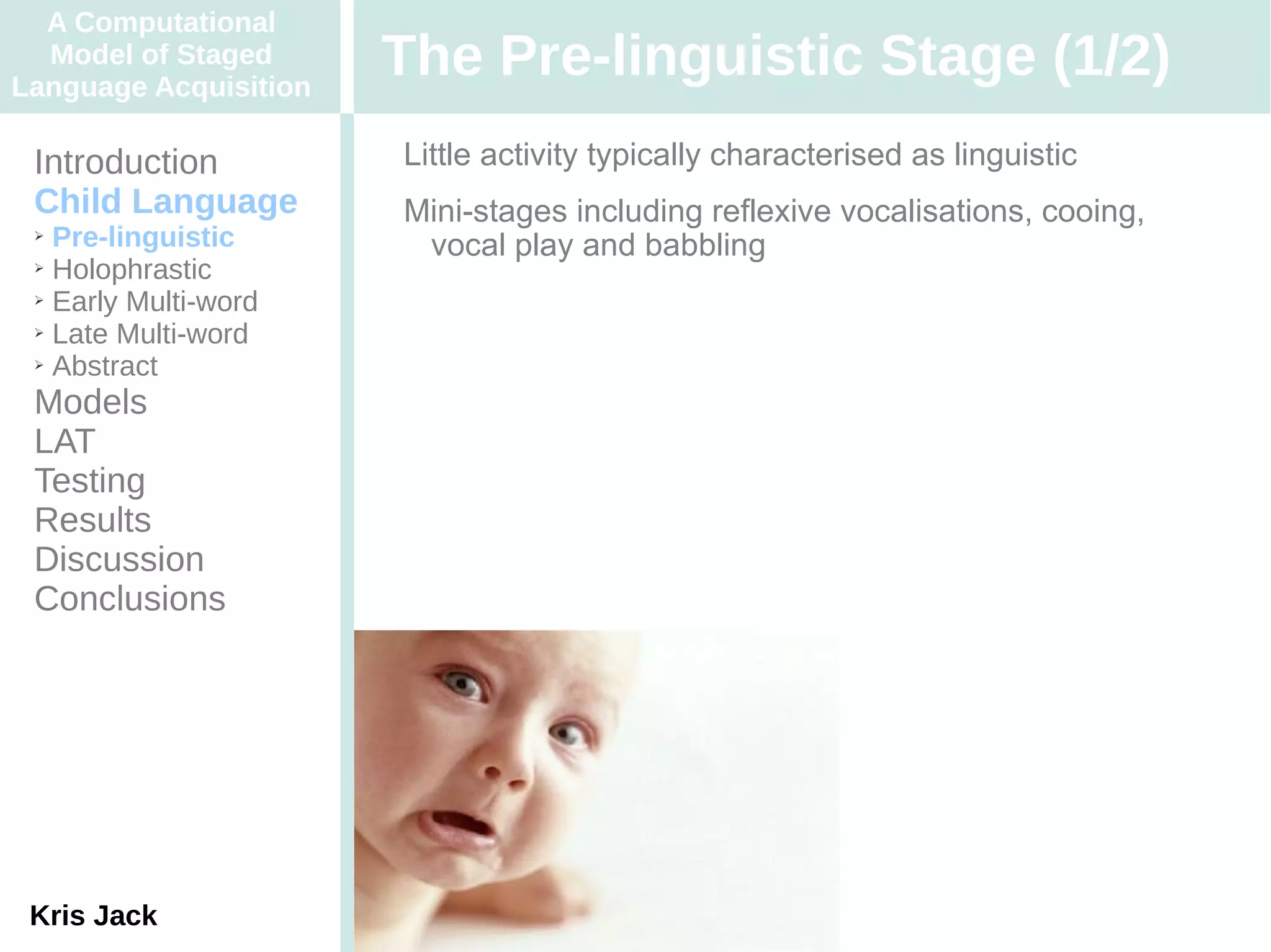A Computational
  Model of Staged
Language Acquisition
                       The Pre-linguistic Stage (1/2)
 Introduction          Little activity typically characterised as linguistic
 Child Language        Mini-stages including reflexive vocalisations, cooing,
 ➢ Pre-linguistic       vocal play and babbling
 ➢ Holophrastic

 ➢ Early Multi-word

 ➢ Late Multi-word

 ➢ Abstract


 Models
 LAT
 Testing
 Results
 Discussion
 Conclusions




 Kris Jack
 
