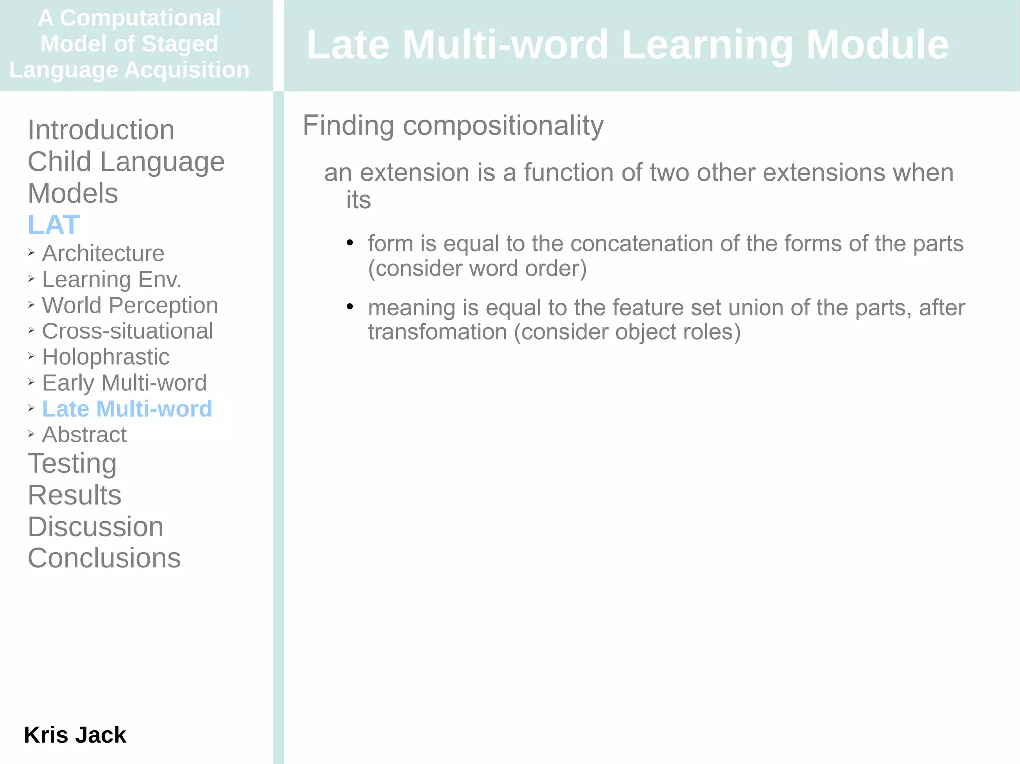 A Computational
  Model of Staged
Language Acquisition
                       Late Multi-word Learning Module
 Introduction          Finding compositionality
 Child Language         an extension is a function of two other extensions when
 Models                   its
 LAT
 ➢ Architecture
                             form is equal to the concatenation of the forms of the parts
 ➢ Learning Env.
                              (consider word order)
 ➢ World Perception          meaning is equal to the feature set union of the parts, after
 ➢ Cross-situational
                              transfomation (consider object roles)
 ➢ Holophrastic

 ➢ Early Multi-word

 ➢ Late Multi-word

 ➢ Abstract


 Testing
 Results
 Discussion
 Conclusions




 Kris Jack
 