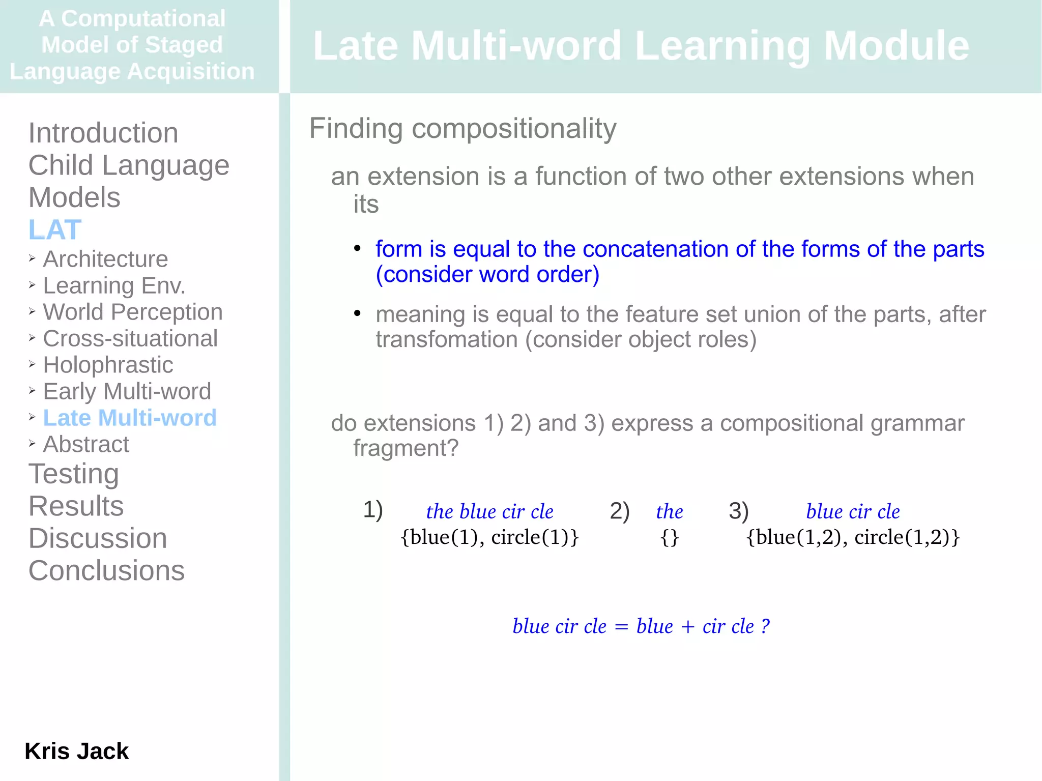 A Computational
  Model of Staged
Language Acquisition
                       Late Multi-word Learning Module
 Introduction          Finding compositionality
 Child Language         an extension is a function of two other extensions when
 Models                   its
 LAT
 ➢ Architecture
                             form is equal to the concatenation of the forms of the parts
 ➢ Learning Env.
                              (consider word order)
 ➢ World Perception          meaning is equal to the feature set union of the parts, after
 ➢ Cross-situational
                              transfomation (consider object roles)
 ➢ Holophrastic

 ➢ Early Multi-word

 ➢ Late Multi-word
                        do extensions 1) 2) and 3) express a compositional grammar
 ➢ Abstract
                          fragment?
 Testing
 Results                   1)      the blue cir cle    2)    the     3)      blue cir cle
 Discussion                     {blue(1), circle(1)}         {}        {blue(1,2), circle(1,2)}
 Conclusions
                                            blue cir cle = blue + cir cle ?




 Kris Jack
 