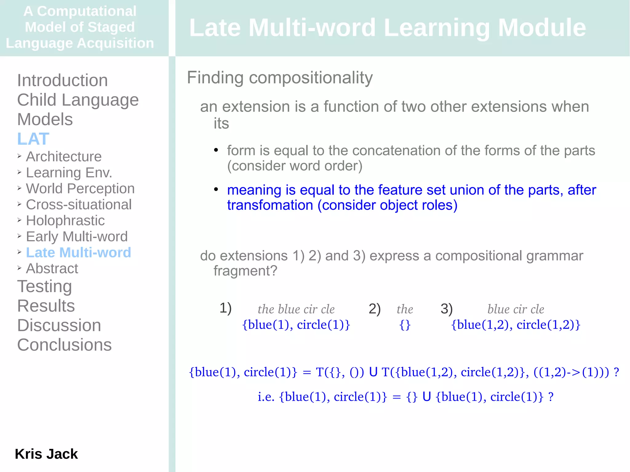 A Computational
  Model of Staged
Language Acquisition
                       Late Multi-word Learning Module
 Introduction          Finding compositionality
 Child Language          an extension is a function of two other extensions when
 Models                    its
 LAT
 ➢ Architecture
                              form is equal to the concatenation of the forms of the parts
 ➢ Learning Env.
                               (consider word order)
 ➢ World Perception           meaning is equal to the feature set union of the parts, after
 ➢ Cross-situational
                               transfomation (consider object roles)
 ➢ Holophrastic

 ➢ Early Multi-word

 ➢ Late Multi-word
                         do extensions 1) 2) and 3) express a compositional grammar
 ➢ Abstract
                           fragment?
 Testing
 Results                    1)      the blue cir cle    2)   the     3)      blue cir cle
 Discussion                      {blue(1), circle(1)}        {}        {blue(1,2), circle(1,2)}
 Conclusions
                       {blue(1), circle(1)} = T({}, ()) U T({blue(1,2), circle(1,2)}, ((1,2)­>(1))) ?
                                    i.e. {blue(1), circle(1)} = {} U {blue(1), circle(1)} ?



 Kris Jack
 