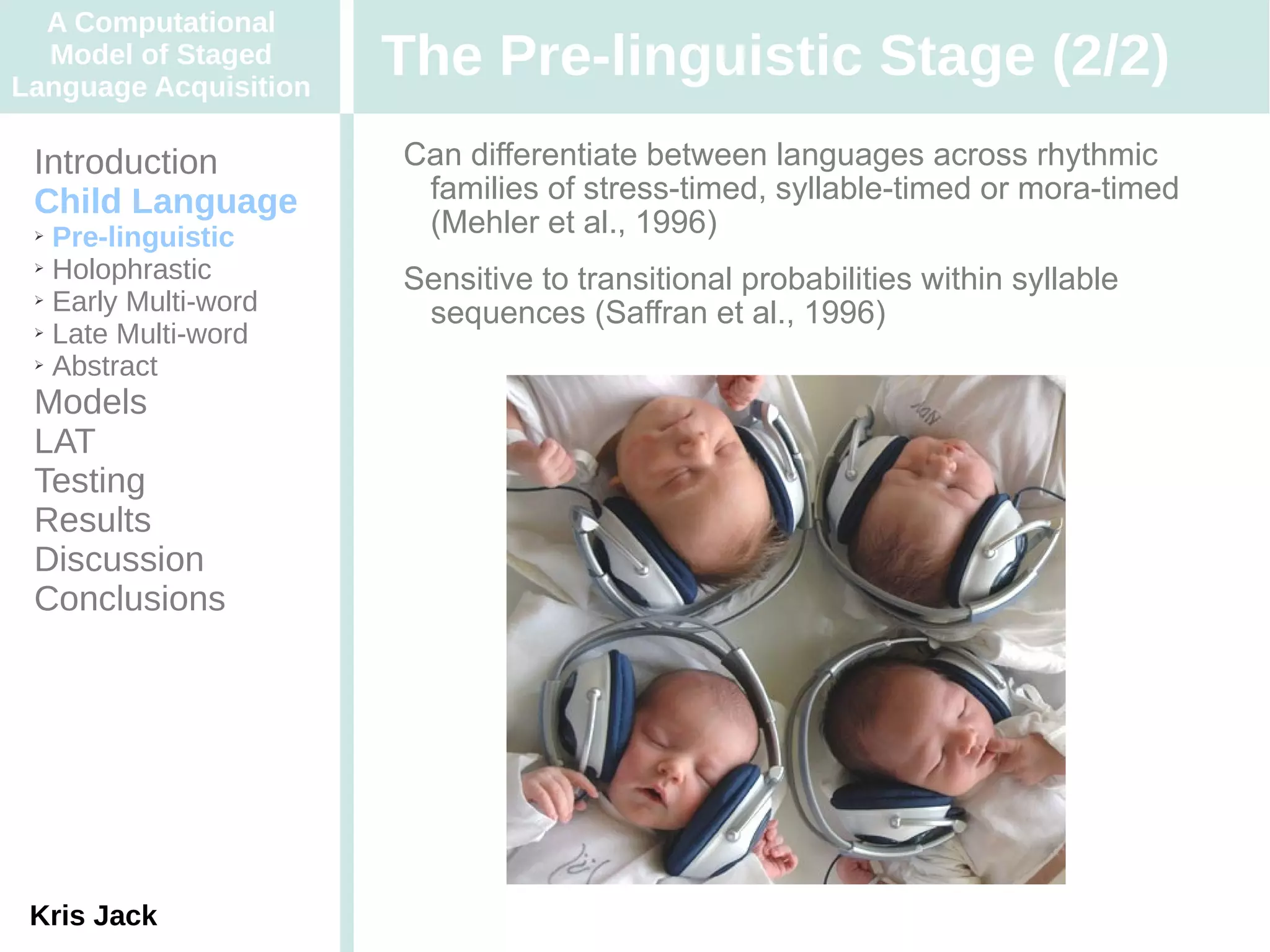 A Computational
  Model of Staged
Language Acquisition
                       The Pre-linguistic Stage (2/2)
 Introduction          Can differentiate between languages across rhythmic
 Child Language         families of stress-timed, syllable-timed or mora-timed
 ➢ Pre-linguistic       (Mehler et al., 1996)
 ➢ Holophrastic

 ➢ Early Multi-word
                       Sensitive to transitional probabilities within syllable
 ➢ Late Multi-word
                        sequences (Saffran et al., 1996)
 ➢ Abstract


 Models
 LAT
 Testing
 Results
 Discussion
 Conclusions




 Kris Jack
 