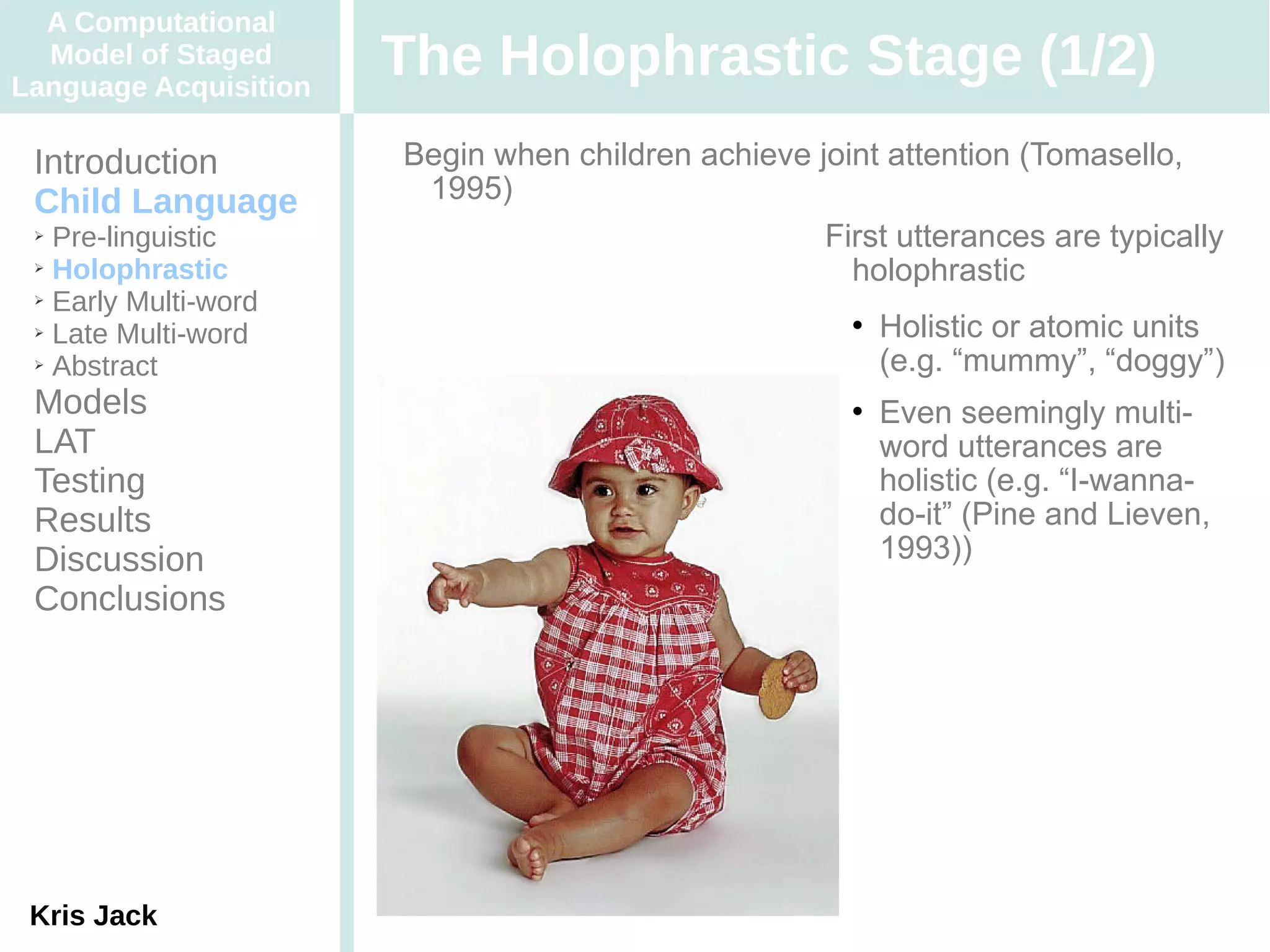 A Computational
  Model of Staged
Language Acquisition
                       The Holophrastic Stage (1/2)
 Introduction          Begin when children achieve joint attention (Tomasello,
 Child Language         1995)
 ➢ Pre-linguistic                                   First utterances are typically
 ➢ Holophrastic
                                                      holophrastic
 ➢ Early Multi-word

 ➢ Late Multi-word
                                                          Holistic or atomic units
 ➢ Abstract                                                (e.g. “mummy”, “doggy”)
 Models                                                   Even seemingly multi-
 LAT                                                       word utterances are
 Testing                                                   holistic (e.g. “I-wanna-
 Results                                                   do-it” (Pine and Lieven,
 Discussion                                                1993))
 Conclusions




 Kris Jack
 