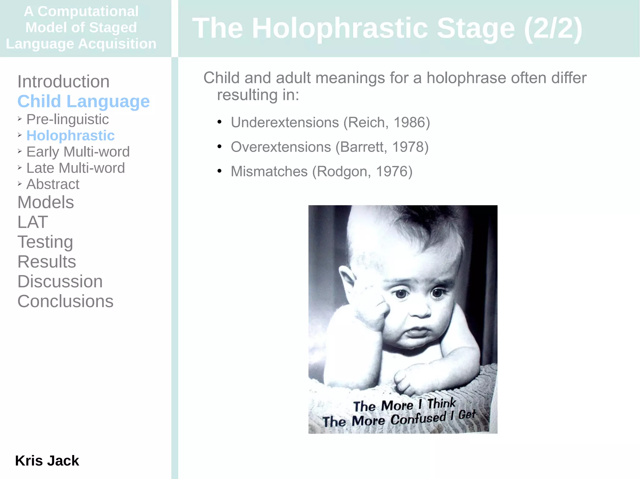 A Computational
  Model of Staged
Language Acquisition
                       The Holophrastic Stage (2/2)
 Introduction          Child and adult meanings for a holophrase often differ
 Child Language         resulting in:
 ➢ Pre-linguistic          Underextensions (Reich, 1986)
 ➢ Holophrastic

 ➢ Early Multi-word
                           Overextensions (Barrett, 1978)
 ➢ Late Multi-word
                           Mismatches (Rodgon, 1976)
 ➢ Abstract


 Models
 LAT
 Testing
 Results
 Discussion
 Conclusions




 Kris Jack
 