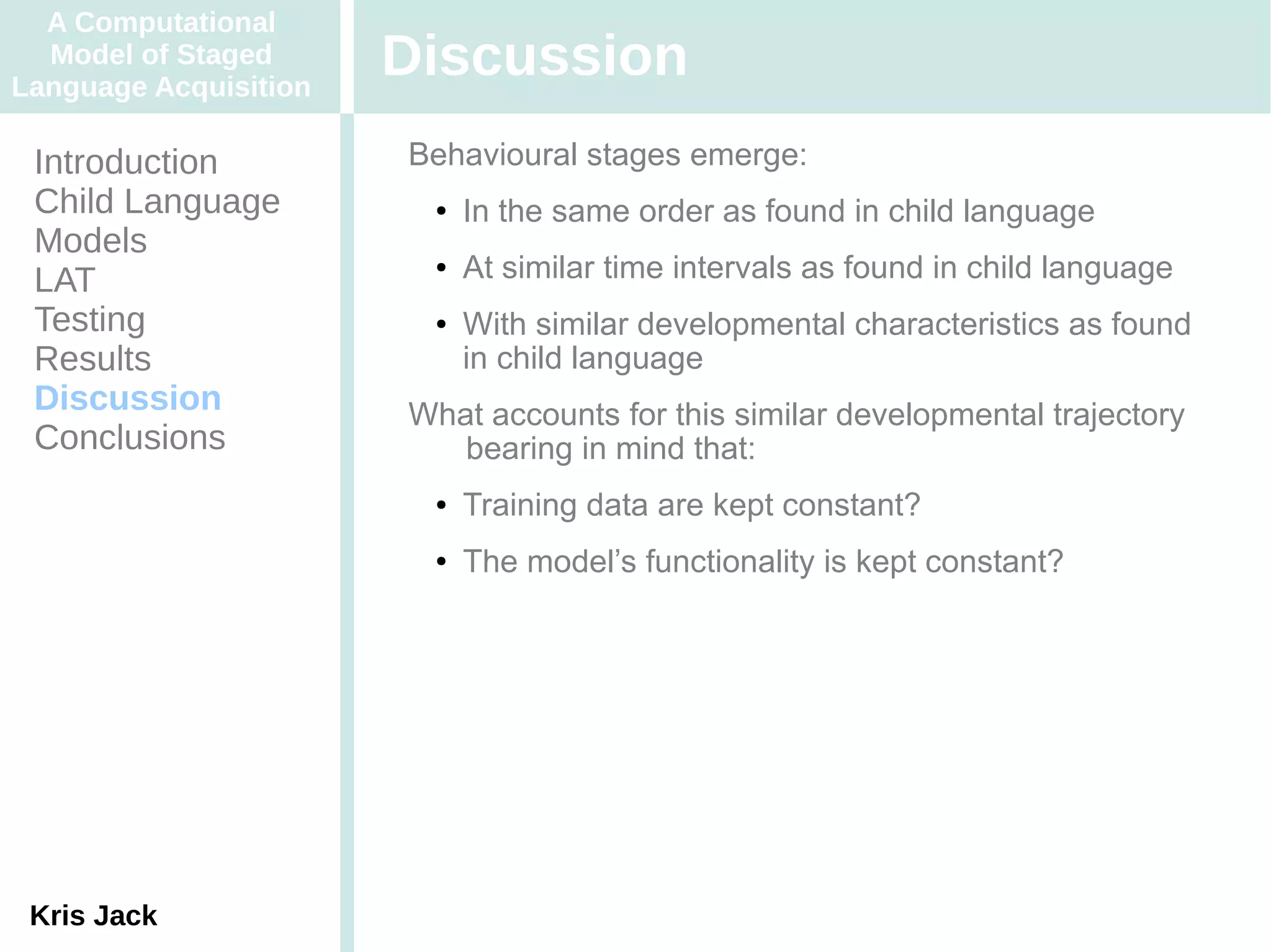A Computational
  Model of Staged
Language Acquisition
                       Discussion
 Introduction          Behavioural stages emerge:
 Child Language         ●   In the same order as found in child language
 Models
 LAT
                        ●   At similar time intervals as found in child language
 Testing                ●   With similar developmental characteristics as found
 Results                    in child language
 Discussion            What accounts for this similar developmental trajectory
 Conclusions              bearing in mind that:
                        ●   Training data are kept constant?
                        ●   The model’s functionality is kept constant?




 Kris Jack
 