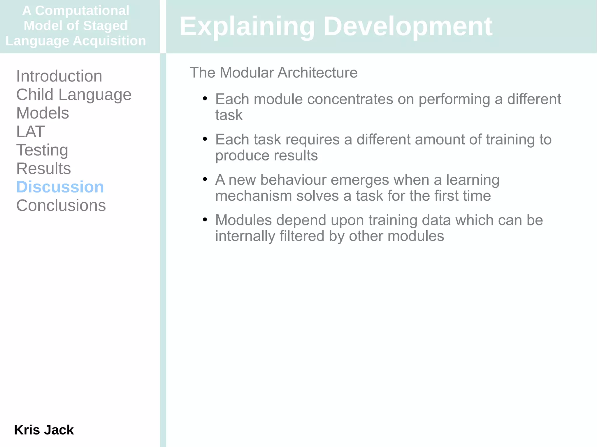 A Computational
  Model of Staged
Language Acquisition
                       Explaining Development
 Introduction          The Modular Architecture
 Child Language            Each module concentrates on performing a different
 Models                     task
 LAT                       Each task requires a different amount of training to
 Testing                    produce results
 Results                   A new behaviour emerges when a learning
 Discussion                 mechanism solves a task for the first time
 Conclusions
                           Modules depend upon training data which can be
                            internally filtered by other modules




 Kris Jack
 