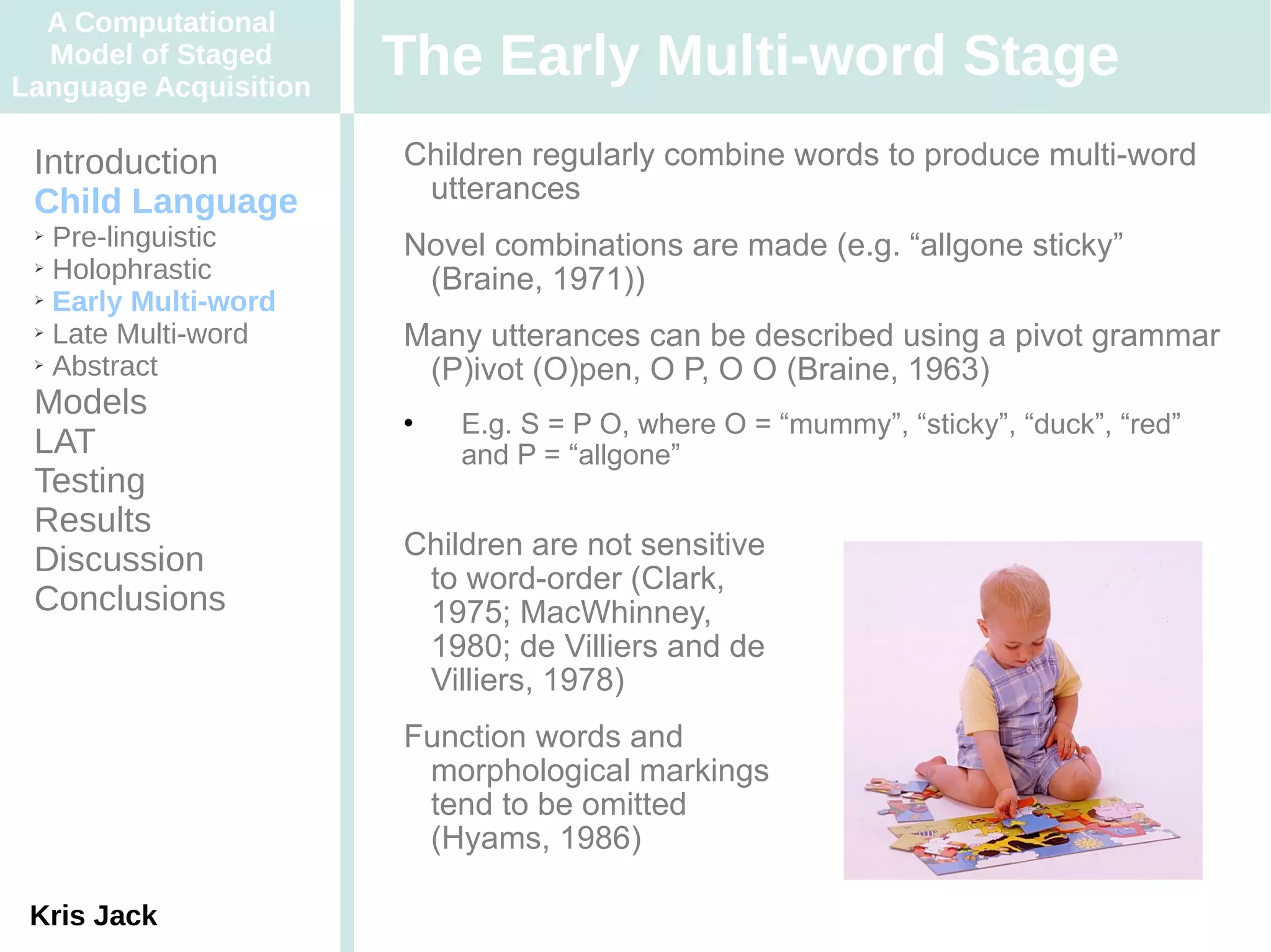 A Computational
  Model of Staged
Language Acquisition
                       The Early Multi-word Stage
 Introduction          Children regularly combine words to produce multi-word
 Child Language         utterances
 ➢ Pre-linguistic      Novel combinations are made (e.g. “allgone sticky”
 ➢ Holophrastic

 ➢ Early Multi-word
                        (Braine, 1971))
 ➢ Late Multi-word
                       Many utterances can be described using a pivot grammar
 ➢ Abstract
                        (P)ivot (O)pen, O P, O O (Braine, 1963)
 Models                   E.g. S = P O, where O = “mummy”, “sticky”, “duck”, “red”
 LAT                       and P = “allgone”
 Testing
 Results
                       Children are not sensitive
 Discussion
                        to word-order (Clark,
 Conclusions            1975; MacWhinney,
                        1980; de Villiers and de
                        Villiers, 1978)
                       Function words and
                        morphological markings
                        tend to be omitted
                        (Hyams, 1986)

 Kris Jack
 