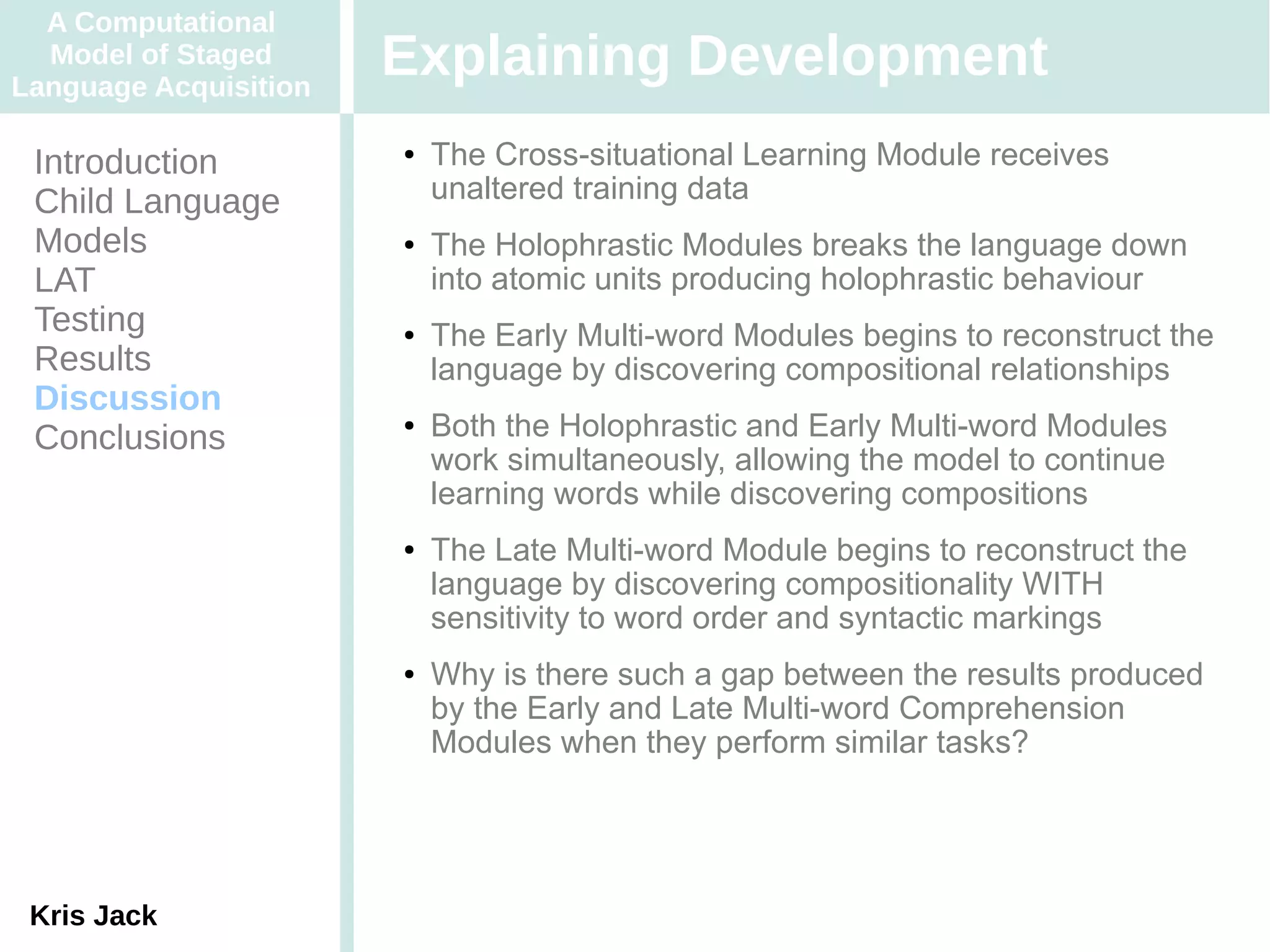 A Computational
  Model of Staged
Language Acquisition
                       Explaining Development
 Introduction          ●   The Cross-situational Learning Module receives
 Child Language            unaltered training data
 Models                ●   The Holophrastic Modules breaks the language down
 LAT                       into atomic units producing holophrastic behaviour
 Testing               ●   The Early Multi-word Modules begins to reconstruct the
 Results                   language by discovering compositional relationships
 Discussion
 Conclusions
                       ●   Both the Holophrastic and Early Multi-word Modules
                           work simultaneously, allowing the model to continue
                           learning words while discovering compositions
                       ●   The Late Multi-word Module begins to reconstruct the
                           language by discovering compositionality WITH
                           sensitivity to word order and syntactic markings
                       ●   Why is there such a gap between the results produced
                           by the Early and Late Multi-word Comprehension
                           Modules when they perform similar tasks?




 Kris Jack
 