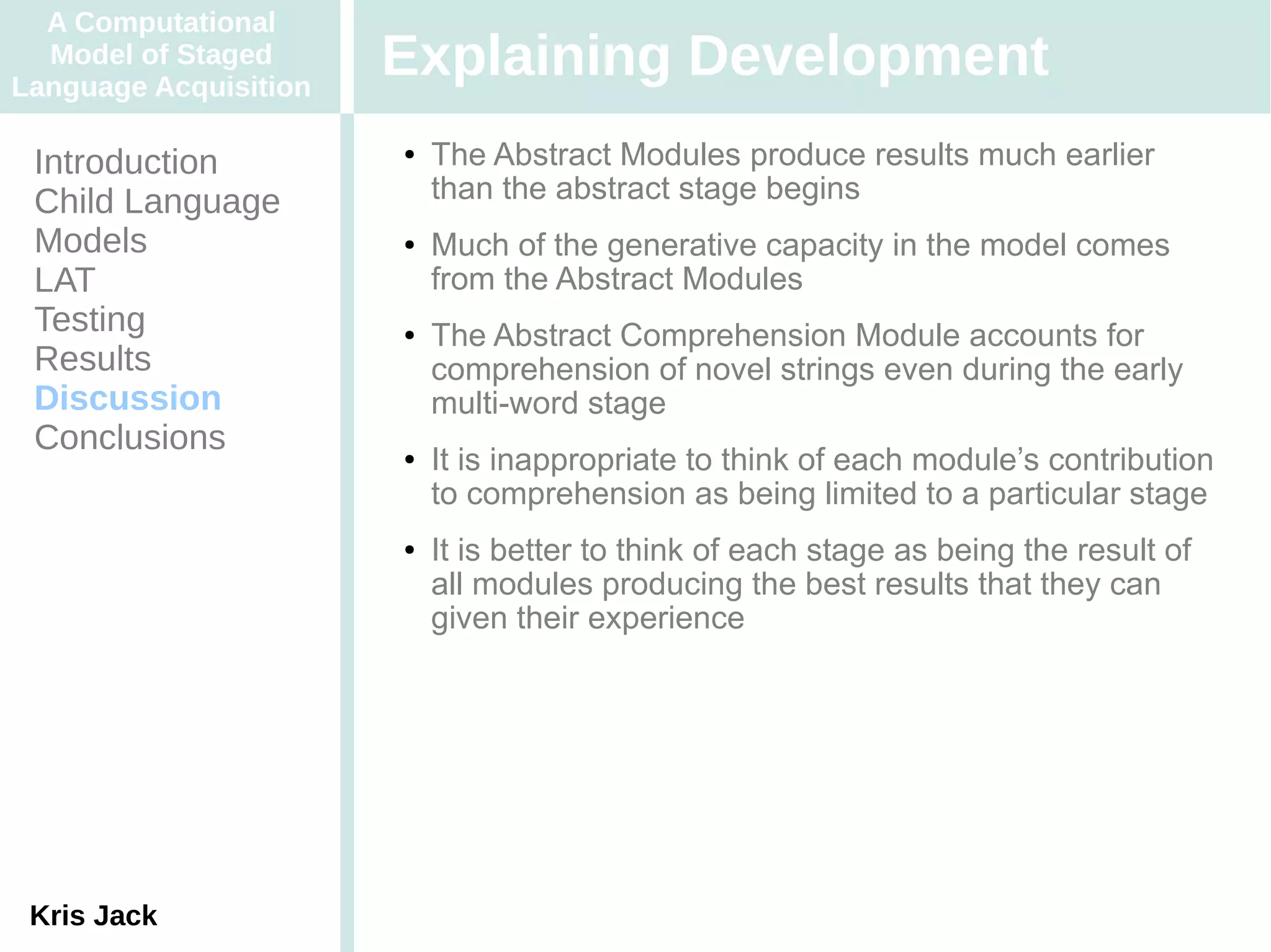A Computational
  Model of Staged
Language Acquisition
                       Explaining Development
 Introduction          ●   The Abstract Modules produce results much earlier
 Child Language            than the abstract stage begins
 Models                ●   Much of the generative capacity in the model comes
 LAT                       from the Abstract Modules
 Testing               ●   The Abstract Comprehension Module accounts for
 Results                   comprehension of novel strings even during the early
 Discussion                multi-word stage
 Conclusions           ●   It is inappropriate to think of each module’s contribution
                           to comprehension as being limited to a particular stage
                       ●   It is better to think of each stage as being the result of
                           all modules producing the best results that they can
                           given their experience




 Kris Jack
 