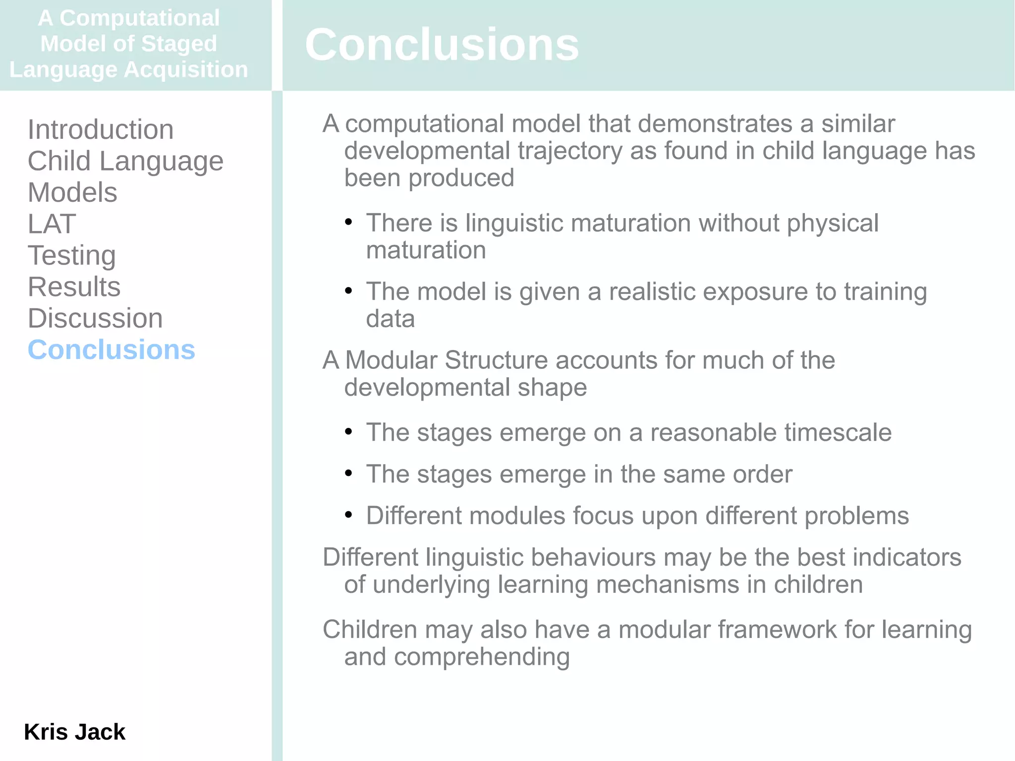 A Computational
  Model of Staged
Language Acquisition
                       Conclusions
 Introduction          A computational model that demonstrates a similar
 Child Language          developmental trajectory as found in child language has
                         been produced
 Models
 LAT                       There is linguistic maturation without physical
 Testing                    maturation
 Results                   The model is given a realistic exposure to training
 Discussion                 data
 Conclusions           A Modular Structure accounts for much of the
                         developmental shape
                           The stages emerge on a reasonable timescale
                           The stages emerge in the same order
                           Different modules focus upon different problems
                       Different linguistic behaviours may be the best indicators
                         of underlying learning mechanisms in children
                       Children may also have a modular framework for learning
                        and comprehending

 Kris Jack
 