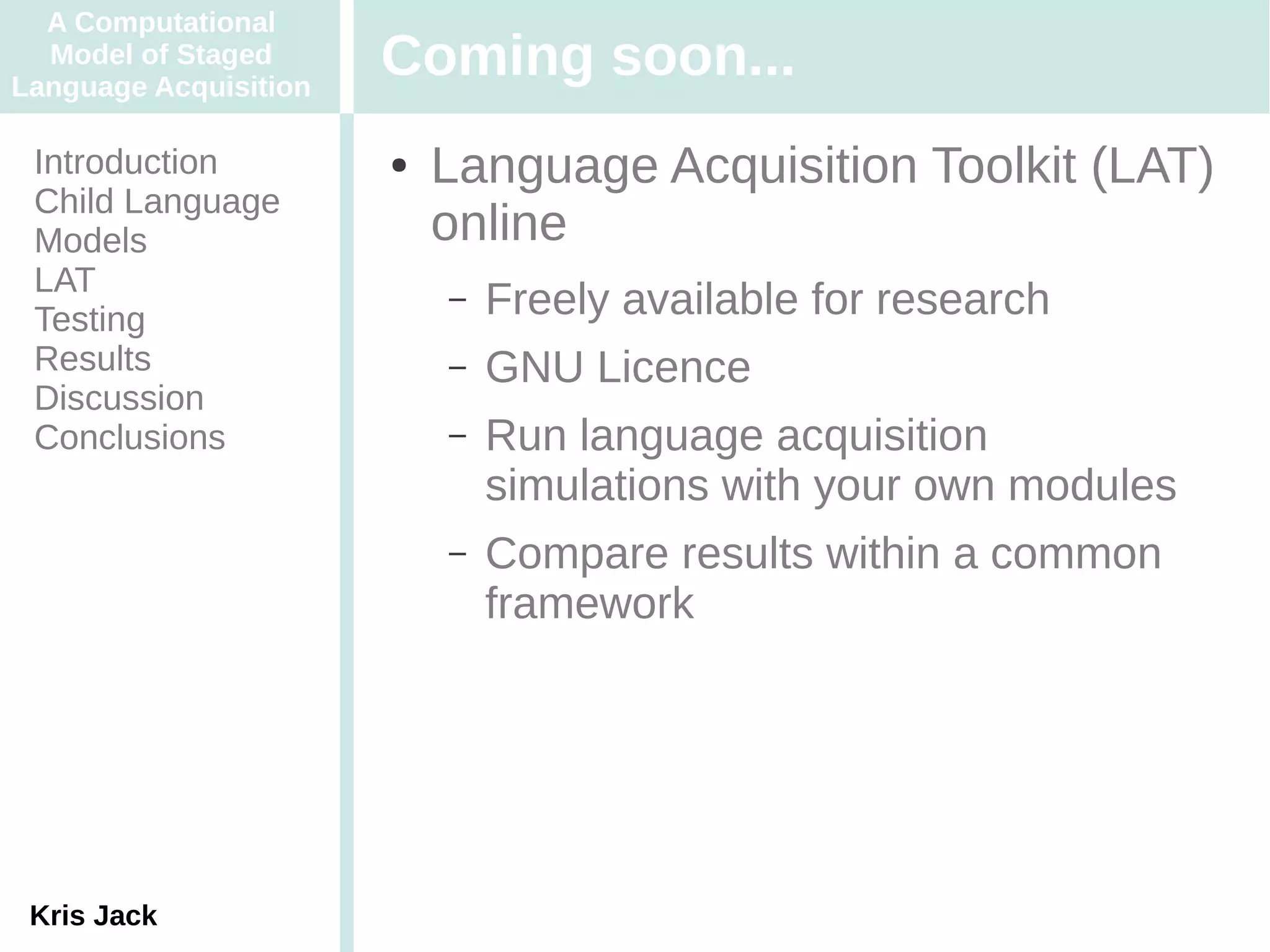 A Computational
  Model of Staged
Language Acquisition
                       Coming soon...
 Introduction          ●   Language Acquisition Toolkit (LAT)
 Child Language
 Models                    online
 LAT
 Testing
                           –   Freely available for research
 Results                   –   GNU Licence
 Discussion
 Conclusions               –   Run language acquisition
                               simulations with your own modules
                           –   Compare results within a common
                               framework




 Kris Jack
 