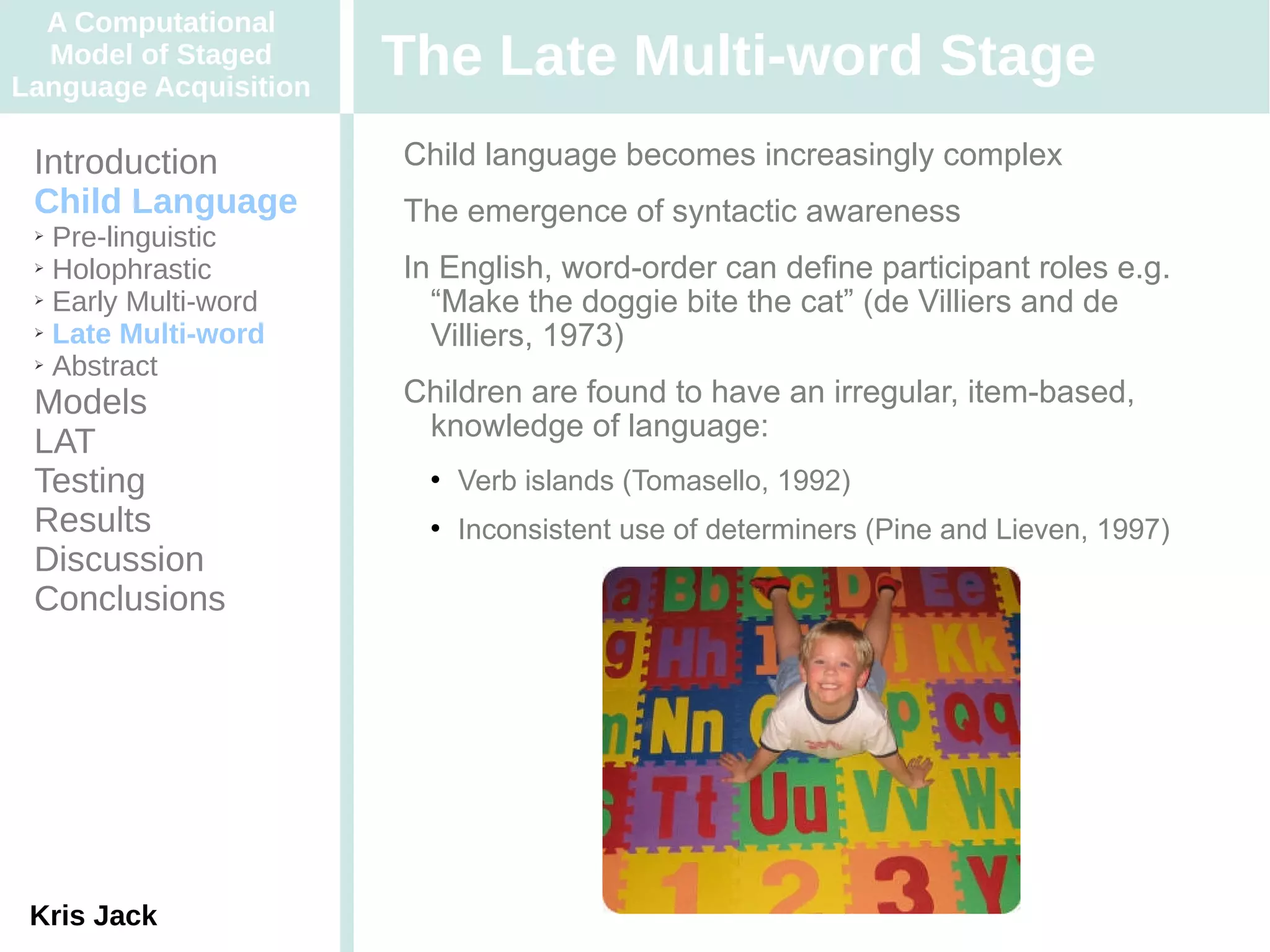 A Computational
  Model of Staged
Language Acquisition
                       The Late Multi-word Stage
 Introduction          Child language becomes increasingly complex
 Child Language        The emergence of syntactic awareness
 ➢ Pre-linguistic
 ➢ Holophrastic        In English, word-order can define participant roles e.g.
 ➢ Early Multi-word
                         “Make the doggie bite the cat” (de Villiers and de
 ➢ Late Multi-word
                         Villiers, 1973)
 ➢ Abstract


 Models                Children are found to have an irregular, item-based,
                        knowledge of language:
 LAT
 Testing                   Verb islands (Tomasello, 1992)
 Results                   Inconsistent use of determiners (Pine and Lieven, 1997)
 Discussion
 Conclusions




 Kris Jack
 