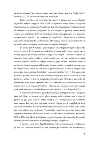 narrativas icônicas. Sua imagem muito mais que ilustra, mas é a ‘mola mestra’ 
(Péninou, 1973) de um enorme dispositivo enunciativo. 
Tendo consciência da importância da imagem e sabendo que sua significação 
depende de relações complexas é que se busca compreender de que maneira se organiza 
internamente a sua composição. Valendo-me da teoria organizada por Villafane, na qual 
ele desmonta e organiza a composição de uma imagem, o presente trabalho busca 
analisar uma publicidade de revista tentando desvendar as relações entre seus elementos 
compositivos e entender seu processo de significação. Dessa forma trabalharei 
destacando, a meu entender, os pontos mais relevantes do anúncio e buscarei elucidá-los 
de acordo com as teorias dos elementos de composição da imagem. 
De acordo com Villafañe, a composição de uma imagem se organiza de acordo 
com três grupos de elementos: os morfológicos (ponto, linha, plano, textura, cor e 
forma), aqueles de presença material e tangível na imagem – marcam o espaço; os 
dinâmicos (movimento, tensão e ritmo), aqueles que, por não possuírem presença 
material, existem e ‘andam’ na imagem através do grupo anterior – marcam o tempo; e 
por fim, os elementos escalares (dimensão, formato, escala e proporção), que aparecem 
na imagem com a função de relacionar os grupos anteriores e tornar a imagem mais 
próxima ou menos próxima da realidade – marcam as relações. Através destes grupos de 
elementos podemos observar as três dimensões necessárias para a existência de uma 
narrativa: o espaço, o tempo e as relações entre ambos que permitem o desenrolar de 
uma história sobre algum aspecto da vida. É exatamente o que tentarei demonstrar ao 
analisar como a publicidade de ‘Duloren’ relaciona seus elementos num tempo-espaço 
construídos na imagem, articulando uma narrativa peculiar e cheia de significações. 
É importante observarmos que cada elemento ou agente plástico traz consigo um 
valor individual, no entanto, estes valores sempre estão relativos, pois o contexto 
plástico no qual estão inseridos poderá modificá-los – potencializando-os ou inibindo 
estes valores. Isso quer dizer que cada elemento plástico tem a capacidade de criar 
sentidos isoladamente, mas que a verdadeira relevância de cada um está no efeito criado 
pela inter-relação com os demais. “O resultado visual inerente a toda composição 
depende de um efeito de totalidade e nunca de uma adição de elementos” (Villafane, 
2000, p.181). Este efeito de totalidade permite à imagem uma impressão de unidade 
ajudando no direcionamento do sentido objetivado pela composição. 
A narrativa iconovisual da publicidade de Duloren nos apresenta os indicativos 
de que os elementos internos de sua composição trabalham sincronizadamente, 
2 
 