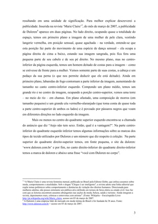resultando em uma unidade de significação. Para melhor explicar descreverei a 
publicidade. Inserida na revista ‘Marie Claire’3, do mês de março de 2007, a publicidade 
de Duloren4 aparece em duas páginas. No lado direito, ocupando quase a totalidade do 
espaço, temos em primeiro plano a imagem de uma mulher de pele clara, vestindo 
langerie vermelha, em posição sensual, quase agachada – na verdade, entende-se que 
esta posição faz parte do movimento de uma espécie de dança sensual – ela ocupa a 
página direita de cima a baixo, estando sua imagem sangrada, pois fica fora uma 
pequena parte de seu cabelo e de seu pé direito. No mesmo plano, mas no centro-inferior 
da página esquerda, temos um homem deitado de costas para a imagem – como 
se estivesse de frente para a mulher. Vemos somente parte de suas costas, a cabeça e um 
pedaço da sua perna (o que nos permite deduzir que ele está deitado). Ainda em 
primeiro plano, labaredas de fogo contornam a parte inferior da imagem, aumentando de 
tamanho no canto centro-inferior esquerdo. Compondo um plano médio, temos um 
grande rio e no centro da imagem, ocupando a porção centro-superior, vemos uma torre 
– no meio do rio – em chamas. Em plano afastado, uma composição de morros (em 
tamanho pequeno) e um grande céu vermelho-alaranjado (que toma conta de quase toda 
a parte centro-superior de ambos os lados) e é povoado por pássaros negros que voam 
em diferentes direções no lado esquerdo da imagem. 
Mais ou menos no centro do quadrante superior esquerdo encontra-se a chamada 
do anúncio que diz “Anjo não tem sexo. Então, qual é a vantagem?”. Na parte centro-inferior 
do quadrante esquerdo inferior temos algumas informações sobre as marcas dos 
tipos de tecido utilizados por Duloren e um número que diz respeito à coleção. Na parte 
superior do quadrante direito-superior temos, em fonte pequena, o site da duloren: 
‘www.duloren.com.br’ e por fim, no canto direito-inferior do quadrante direito-inferior 
temos a marca de duloren e abaixo uma frase “você com Duloren no corpo”. 
3 “A Marie Claire é uma revista feminina mensal, publicada no Brasil pela Editora Globo, que enfoca assuntos sobre 
moda, comportamento e atualidades. Sob o slogan "Chique é ser inteligente", a revista adota uma linha editorial que 
expõe temas polêmicos sobre comportamento e denúncias de violação dos direitos humanos. Direcionada para 
mulheres adultas, não possui entretanto um público-alvo definido em termos de faixa etária ou estado civil. Isso faz 
com que as leitoras encontrem assuntos abrangentes nas seções de moda, beleza, saúde e turismo. Ainda integram a 
revista, depoimentos reais, crônicas e entrevistas com artistas”. (Fonte: Wikipéia – Enciclopédia Livre: 
http://pt.wikipedia.org/wiki/Marie_claire, acesso em 03 de março de 2007. 
4 A Duloren é uma empresa líder de mercado em moda íntima do Brasil e foi fundada há 38 anos. Fonte: 
http://www.duloren.com.br < acesso em 03 de março de 2007. 
3 
 
